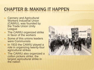 Chapter 8: Making It HappenCannery and Agricultural Workers Industrial Union (CAWIU), was founded by the Trade Union Unity LeagueThe CAWIU organized strike in favor of the workersSome of this unions leaders were CommunistsIn 1933 the CAWIU played a role in organizing twenty-four agricultural strikesThe CAWIU also organized a cotton pickers strike, the largest agricultural strike in the nation