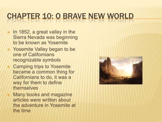 Chapter 10: O Brave New WorldIn 1852, a great valley in the Sierra Nevada was beginning to be known as YosemiteYosemite Valley began to be one of Californians recognizable symbolsCamping trips to Yosemite became a common thing for Californians to do, it was a way for them to define themselvesMany books and magazine articles were written about the adventure in Yosemite at the time