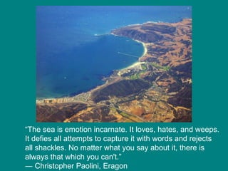 “The sea is emotion incarnate. It loves, hates, and weeps.
It defies all attempts to capture it with words and rejects
all shackles. No matter what you say about it, there is
always that which you can't.”
― Christopher Paolini, Eragon

 