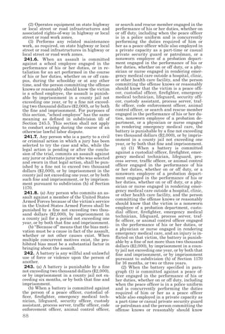88
  (2) Operates equipment on state highway
or local street or road infrastructures and
associated rights-of-way in highway or local
street or road work zones.
  (3) Performs any related maintenance
work, as required, on state highway or local
street or road infrastructures in highway or
local street or road work zones.
241.6. When an assault is committed
against a school employee engaged in the
performance of his or her duties, or in re-
taliation for an act performed in the course
of his or her duties, whether on or off cam-
pus, during the schoolday or at any other
time, and the person committing the offense
knows or reasonably should know the victim
is a school employee, the assault is punish-
able by imprisonment in a county jail not
exceeding one year, or by a fine not exceed-
ing two thousand dollars ($2,000), or by both
the fine and imprisonment. For purposes of
this section, “school employee” has the same
meaning as defined in subdivision (d) of
Section 245.5. This section shall not apply
to conduct arising during the course of an
otherwise lawful labor dispute.
241.7. Any person who is a party to a civil
or criminal action in which a jury has been
selected to try the case and who, while the
legal action is pending or after the conclu-
sion of the trial, commits an assault against
any juror or alternate juror who was selected
and sworn in that legal action, shall be pun-
ished by a fine not to exceed two thousand
dollars ($2,000), or by imprisonment in the
county jail not exceeding one year, or by both
such fine and imprisonment, or by imprison-
ment pursuant to subdivision (h) of Section
1170.
241.8. (a) Any person who commits an as-
sault against a member of the United States
Armed Forces because of the victim’s service
in the United States Armed Forces shall be
punished by a fine not exceeding two thou-
sand dollars ($2,000), by imprisonment in
a county jail for a period not exceeding one
year, or by both that fine and imprisonment.
  (b) “Because of” means that the bias moti-
vation must be a cause in fact of the assault,
whether or not other causes exist. When
multiple concurrent motives exist, the pro-
hibited bias must be a substantial factor in
bringing about the assault.
242. A battery is any willful and unlawful
use of force or violence upon the person of
another.
243. (a) A battery is punishable by a fine
not exceeding two thousand dollars ($2,000),
or by imprisonment in a county jail not ex-
ceeding six months, or by both that fine and
imprisonment.
  (b) When a battery is committed against
the person of a peace officer, custodial of-
ficer, firefighter, emergency medical tech-
nician, lifeguard, security officer, custody
assistant, process server, traffic officer, code
enforcement officer, animal control officer,
or search and rescue member engaged in the
performance of his or her duties, whether on
or off duty, including when the peace officer
is in a police uniform and is concurrently
performing the duties required of him or
her as a peace officer while also employed in
a private capacity as a part-time or casual
private security guard or patrolman, or a
nonsworn employee of a probation depart-
ment engaged in the performance of his or
her duties, whether on or off duty, or a phy-
sician or nurse engaged in rendering emer-
gency medical care outside a hospital, clinic,
or other health care facility, and the person
committing the offense knows or reasonably
should know that the victim is a peace offi-
cer, custodial officer, firefighter, emergency
medical technician, lifeguard, security offi-
cer, custody assistant, process server, traf-
fic officer, code enforcement officer, animal
control officer, or search and rescue member
engaged in the performance of his or her du-
ties, nonsworn employee of a probation de-
partment, or a physician or nurse engaged
in rendering emergency medical care, the
battery is punishable by a fine not exceeding
two thousand dollars ($2,000), or by impris-
onment in a county jail not exceeding one
year, or by both that fine and imprisonment.
  (c) (1) When a battery is committed
against a custodial officer, firefighter, emer-
gency medical technician, lifeguard, pro-
cess server, traffic officer, or animal control
officer engaged in the performance of his
or her duties, whether on or off duty, or a
nonsworn employee of a probation depart-
ment engaged in the performance of his or
her duties, whether on or off duty, or a phy-
sician or nurse engaged in rendering emer-
gency medical care outside a hospital, clinic,
or other health care facility, and the person
committing the offense knows or reasonably
should know that the victim is a nonsworn
employee of a probation department, custo-
dial officer, firefighter, emergency medical
technician, lifeguard, process server, traf-
fic officer, or animal control officer engaged
in the performance of his or her duties, or
a physician or nurse engaged in rendering
emergency medical care, and an injury is in-
flicted on that victim, the battery is punish-
able by a fine of not more than two thousand
dollars ($2,000), by imprisonment in a coun-
ty jail not exceeding one year, or by both that
fine and imprisonment, or by imprisonment
pursuant to subdivision (h) of Section 1170
for 16 months, or two or three years.
  (2) When the battery specified in para-
graph (1) is committed against a peace of-
ficer engaged in the performance of his or
her duties, whether on or off duty, including
when the peace officer is in a police uniform
and is concurrently performing the duties
required of him or her as a peace officer
while also employed in a private capacity as
a part-time or casual private security guard
or patrolman and the person committing the
offense knows or reasonably should know
 