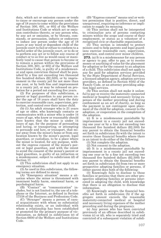 107
duty, which act or omission causes or tends
to cause or encourage any person under the
age of 18 years to come within the provisions
of Section 300, 601, or 602 of the Welfare
and Institutions Code or which act or omis-
sion contributes thereto, or any person who,
by any act or omission, or by threats, com-
mands, or persuasion, induces or endeavors
to induce any person under the age of 18
years or any ward or dependent child of the
juvenile court to fail or refuse to conform to a
lawful order of the juvenile court, or to do or
to perform any act or to follow any course of
conduct or to so live as would cause or mani-
festly tend to cause that person to become or
to remain a person within the provisions of
Section 300, 601, or 602 of the Welfare and
Institutions Code, is guilty of a misdemean-
or and upon conviction thereof shall be pun-
ished by a fine not exceeding two thousand
five hundred dollars ($2,500), or by impris-
onment in the county jail for not more than
one year, or by both fine and imprisonment
in a county jail, or may be released on pro-
bation for a period not exceeding five years.
  (2) For purposes of this subdivision, a
parent or legal guardian to any person un-
der the age of 18 years shall have the duty
to exercise reasonable care, supervision, pro-
tection, and control over their minor child.
  (b) (1) An adult stranger who is 21 years
of age or older, who knowingly contacts or
communicates with a minor who is under 14
years of age, who knew or reasonably should
have known that the minor is under 14
years of age, for the purpose of persuading
and luring, or transporting, or attempting
to persuade and lure, or transport, that mi-
nor away from the minor’s home or from any
location known by the minor’s parent, legal
guardian, or custodian, to be a place where
the minor is located, for any purpose, with-
out the express consent of the minor’s par-
ent or legal guardian, and with the intent
to avoid the consent of the minor’s parent or
legal guardian, is guilty of an infraction or
a misdemeanor, subject to subdivision (d) of
Section 17.
  (2) This subdivision shall not apply in an
emergency situation.
  (3) As used in this subdivision, the follow-
ing terms are defined to mean:
  (A) “Emergency situation” means a sit-
uation where the minor is threatened with
imminent bodily harm, emotional harm, or
psychological harm.
  (B) “Contact” or “communication” in-
cludes, but is not limited to, the use of a tele-
phone or the Internet, as defined in Section
17538 of the Business and Professions Code.
  (C) “Stranger” means a person of casu-
al acquaintance with whom no substantial
relationship exists, or an individual with
whom a relationship has been established
or promoted for the primary purpose of vic-
timization, as defined in subdivision (e) of
Section 6600 of the Welfare and Institutions
Code.
  (D) “Express consent” means oral or writ-
ten permission that is positive, direct, and
unequivocal, requiring no inference or impli-
cation to supply its meaning.
  (4) This section shall not be interpreted
to criminalize acts of persons contacting
minors within the scope and course of their
employment, or status as a volunteer of a
recognized civic or charitable organization.
  (5) This section is intended to protect
minors and to help parents and legal guard-
ians exercise reasonable care, supervision,
protection, and control over minor children.
273. (a) It is a misdemeanor for any person
or agency to pay, offer to pay, or to receive
money or anything of value for the placement
for adoption or for the consent to an adoption
of a child. This subdivision shall not apply to
any fee paid for adoption services provided
by the State Department of Social Services,
a licensed adoption agency, adoption services
providers, as defined in Section 8502 of the
Family Code, or an attorney providing adop-
tion legal services.
  (b) This section shall not make it unlaw-
ful to pay or receive the maternity-connected
medical or hospital and necessary living ex-
penses of the mother preceding and during
confinement as an act of charity, as long as
the payment is not contingent upon place-
ment of the child for adoption, consent to the
adoption, or cooperation in the completion of
the adoption.
  (c) It is a misdemeanor punishable by
imprisonment in a county jail not exceed-
ing one year or by a fine not exceeding two
thousand five hundred dollars ($2,500) for
any parent to obtain the financial benefits
set forth in subdivision (b) with the intent to
receive those financial benefits where there
is an intent to do either of the following:
  (1) Not complete the adoption.
  (2) Not consent to the adoption.
  (d) It is a misdemeanor punishable by
imprisonment in a county jail not exceed-
ing one year or by a fine not exceeding two
thousand five hundred dollars ($2,500) for
any parent to obtain the financial benefits
set forth in subdivision (b) from two or more
prospective adopting families or persons, if
either parent does both of the following:
  (1) Knowingly fails to disclose to those
families or persons that there are other pro-
spective adopting families or persons inter-
ested in adopting the child, with knowledge
that there is an obligation to disclose that
information.
  (2) Knowingly accepts the financial ben-
efits set forth in subdivision (b) if the ag-
gregate amount exceeds the reasonable
maternity-connected medical or hospital
and necessary living expenses of the mother
preceding and during the pregnancy.
  (e) Any person who has been convicted
previously of an offense described in subdi-
vision (c) or (d), who is separately tried and
convicted of a subsequent violation of subdi-
 
