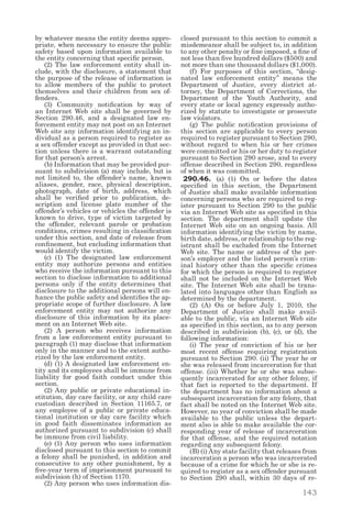 143
by whatever means the entity deems appro-
priate, when necessary to ensure the public
safety based upon information available to
the entity concerning that specific person.
  (2) The law enforcement entity shall in-
clude, with the disclosure, a statement that
the purpose of the release of information is
to allow members of the public to protect
themselves and their children from sex of-
fenders.
  (3) Community notification by way of
an Internet Web site shall be governed by
Section 290.46, and a designated law en-
forcement entity may not post on an Internet
Web site any information identifying an in-
dividual as a person required to register as
a sex offender except as provided in that sec-
tion unless there is a warrant outstanding
for that person’s arrest.
  (b) Information that may be provided pur-
suant to subdivision (a) may include, but is
not limited to, the offender’s name, known
aliases, gender, race, physical description,
photograph, date of birth, address, which
shall be verified prior to publication, de-
scription and license plate number of the
offender’s vehicles or vehicles the offender is
known to drive, type of victim targeted by
the offender, relevant parole or probation
conditions, crimes resulting in classification
under this section, and date of release from
confinement, but excluding information that
would identify the victim.
  (c) (1) The designated law enforcement
entity may authorize persons and entities
who receive the information pursuant to this
section to disclose information to additional
persons only if the entity determines that
disclosure to the additional persons will en-
hance the public safety and identifies the ap-
propriate scope of further disclosure. A law
enforcement entity may not authorize any
disclosure of this information by its place-
ment on an Internet Web site.
  (2) A person who receives information
from a law enforcement entity pursuant to
paragraph (1) may disclose that information
only in the manner and to the extent autho-
rized by the law enforcement entity.
  (d) (1) A designated law enforcement en-
tity and its employees shall be immune from
liability for good faith conduct under this
section.
  (2) Any public or private educational in-
stitution, day care facility, or any child care
custodian described in Section 11165.7, or
any employee of a public or private educa-
tional institution or day care facility which
in good faith disseminates information as
authorized pursuant to subdivision (c) shall
be immune from civil liability.
  (e) (1) Any person who uses information
disclosed pursuant to this section to commit
a felony shall be punished, in addition and
consecutive to any other punishment, by a
five-year term of imprisonment pursuant to
subdivision (h) of Section 1170.
  (2) Any person who uses information dis-
closed pursuant to this section to commit a
misdemeanor shall be subject to, in addition
to any other penalty or fine imposed, a fine of
not less than five hundred dollars ($500) and
not more than one thousand dollars ($1,000).
  (f) For purposes of this section, “desig-
nated law enforcement entity” means the
Department of Justice, every district at-
torney, the Department of Corrections, the
Department of the Youth Authority, and
every state or local agency expressly autho-
rized by statute to investigate or prosecute
law violators.
  (g) The public notification provisions of
this section are applicable to every person
required to register pursuant to Section 290,
without regard to when his or her crimes
were committed or his or her duty to register
pursuant to Section 290 arose, and to every
offense described in Section 290, regardless
of when it was committed.
290.46. (a) (1) On or before the dates
specified in this section, the Department
of Justice shall make available information
concerning persons who are required to reg-
ister pursuant to Section 290 to the public
via an Internet Web site as specified in this
section. The department shall update the
Internet Web site on an ongoing basis. All
information identifying the victim by name,
birth date, address, or relationship to the reg-
istrant shall be excluded from the Internet
Web site. The name or address of the per-
son’s employer and the listed person’s crim-
inal history other than the specific crimes
for which the person is required to register
shall not be included on the Internet Web
site. The Internet Web site shall be trans-
lated into languages other than English as
determined by the department.
  (2) (A) On or before July 1, 2010, the
Department of Justice shall make avail-
able to the public, via an Internet Web site
as specified in this section, as to any person
described in subdivision (b), (c), or (d), the
following information:
  (i) The year of conviction of his or her
most recent offense requiring registration
pursuant to Section 290. (ii) The year he or
she was released from incarceration for that
offense. (iii) Whether he or she was subse-
quently incarcerated for any other felony, if
that fact is reported to the department. If
the department has no information about a
subsequent incarceration for any felony, that
fact shall be noted on the Internet Web site.
However, no year of conviction shall be made
available to the public unless the depart-
ment also is able to make available the cor-
responding year of release of incarceration
for that offense, and the required notation
regarding any subsequent felony.
  (B) (i) Any state facility that releases from
incarceration a person who was incarcerated
because of a crime for which he or she is re-
quired to register as a sex offender pursuant
to Section 290 shall, within 30 days of re-
 