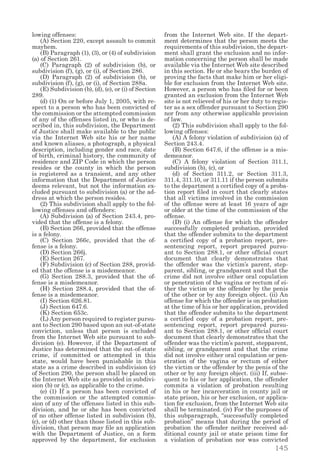 145
lowing offenses:
  (A) Section 220, except assault to commit
mayhem.
  (B) Paragraph (1), (3), or (4) of subdivision
(a) of Section 261.
  (C) Paragraph (2) of subdivision (b), or
subdivision (f), (g), or (i), of Section 286.
  (D) Paragraph (2) of subdivision (b), or
subdivision (f), (g), or (i), of Section 288a.
  (E) Subdivision (b), (d), (e), or (i) of Section
289.
  (d) (1) On or before July 1, 2005, with re-
spect to a person who has been convicted of
the commission or the attempted commission
of any of the offenses listed in, or who is de-
scribed in, this subdivision, the Department
of Justice shall make available to the public
via the Internet Web site his or her name
and known aliases, a photograph, a physical
description, including gender and race, date
of birth, criminal history, the community of
residence and ZIP Code in which the person
resides or the county in which the person
is registered as a transient, and any other
information that the Department of Justice
deems relevant, but not the information ex-
cluded pursuant to subdivision (a) or the ad-
dress at which the person resides.
  (2) This subdivision shall apply to the fol-
lowing offenses and offenders:
  (A) Subdivision (a) of Section 243.4, pro-
vided that the offense is a felony.
  (B) Section 266, provided that the offense
is a felony.
  (C) Section 266c, provided that the of-
fense is a felony.
  (D) Section 266j.
  (E) Section 267.
  (F) Subdivision (c) of Section 288, provid-
ed that the offense is a misdemeanor.
  (G) Section 288.3, provided that the of-
fense is a misdemeanor.
  (H) Section 288.4, provided that the of-
fense is a misdemeanor.
  (I) Section 626.81.
  (J) Section 647.6.
  (K) Section 653c.
  (L) Any person required to register pursu-
ant to Section 290 based upon an out-of-state
conviction, unless that person is excluded
from the Internet Web site pursuant to sub-
division (e). However, if the Department of
Justice has determined that the out-of-state
crime, if committed or attempted in this
state, would have been punishable in this
state as a crime described in subdivision (c)
of Section 290, the person shall be placed on
the Internet Web site as provided in subdivi-
sion (b) or (c), as applicable to the crime.
  (e) (1) If a person has been convicted of
the commission or the attempted commis-
sion of any of the offenses listed in this sub-
division, and he or she has been convicted
of no other offense listed in subdivision (b),
(c), or (d) other than those listed in this sub-
division, that person may file an application
with the Department of Justice, on a form
approved by the department, for exclusion
from the Internet Web site. If the depart-
ment determines that the person meets the
requirements of this subdivision, the depart-
ment shall grant the exclusion and no infor-
mation concerning the person shall be made
available via the Internet Web site described
in this section. He or she bears the burden of
proving the facts that make him or her eligi-
ble for exclusion from the Internet Web site.
However, a person who has filed for or been
granted an exclusion from the Internet Web
site is not relieved of his or her duty to regis-
ter as a sex offender pursuant to Section 290
nor from any otherwise applicable provision
of law.
  (2) This subdivision shall apply to the fol-
lowing offenses:
  (A) A felony violation of subdivision (a) of
Section 243.4.
  (B) Section 647.6, if the offense is a mis-
demeanor.
  (C) A felony violation of Section 311.1,
subdivision (b), (c), or
  (d) of Section 311.2, or Section 311.3,
311.4, 311.10, or 311.11 if the person submits
to the department a certified copy of a proba-
tion report filed in court that clearly states
that all victims involved in the commission
of the offense were at least 16 years of age
or older at the time of the commission of the
offense.
  (D) (i) An offense for which the offender
successfully completed probation, provided
that the offender submits to the department
a certified copy of a probation report, pre-
sentencing report, report prepared pursu-
ant to Section 288.1, or other official court
document that clearly demonstrates that
the offender was the victim’s parent, step-
parent, sibling, or grandparent and that the
crime did not involve either oral copulation
or penetration of the vagina or rectum of ei-
ther the victim or the offender by the penis
of the other or by any foreign object. (ii) An
offense for which the offender is on probation
at the time of his or her application, provided
that the offender submits to the department
a certified copy of a probation report, pre-
sentencing report, report prepared pursu-
ant to Section 288.1, or other official court
document that clearly demonstrates that the
offender was the victim’s parent, stepparent,
sibling, or grandparent and that the crime
did not involve either oral copulation or pen-
etration of the vagina or rectum of either
the victim or the offender by the penis of the
other or by any foreign object. (iii) If, subse-
quent to his or her application, the offender
commits a violation of probation resulting
in his or her incarceration in county jail or
state prison, his or her exclusion, or applica-
tion for exclusion, from the Internet Web site
shall be terminated. (iv) For the purposes of
this subparagraph, “successfully completed
probation” means that during the period of
probation the offender neither received ad-
ditional county jail or state prison time for
a violation of probation nor was convicted
 