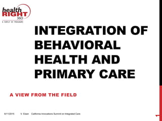 INTEGRATION OF
BEHAVIORAL
HEALTH AND
PRIMARY CARE
A VIEW FROM THE FIELD
6/11/2015 V. Eisen California Innovations Summit on Integrated Care
1
 