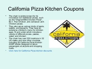 California Pizza Kitchen Coupons
• The chain is widely known for its
innovative non traditional pizzas, such
as the "Original BBQ Chicken Pizza",
BLT, Thai Chicken, and Jamaican Jerk
Chicken pizzas.
• They also serve various kinds of pasta,
salads, and desserts. They have an
extensive children's menu for children
ages 10 and under which includes a
variety of different pizzas, pastas,
salad, and chicken.
• The chain has over 230 locations in 32
US states and nine other countries,
including 26 California Pizza Kitchen
ASAP kiosks designed to serve
passengers at airports and shopping
malls.
• Click here for California Pizza kitchen discounts
 