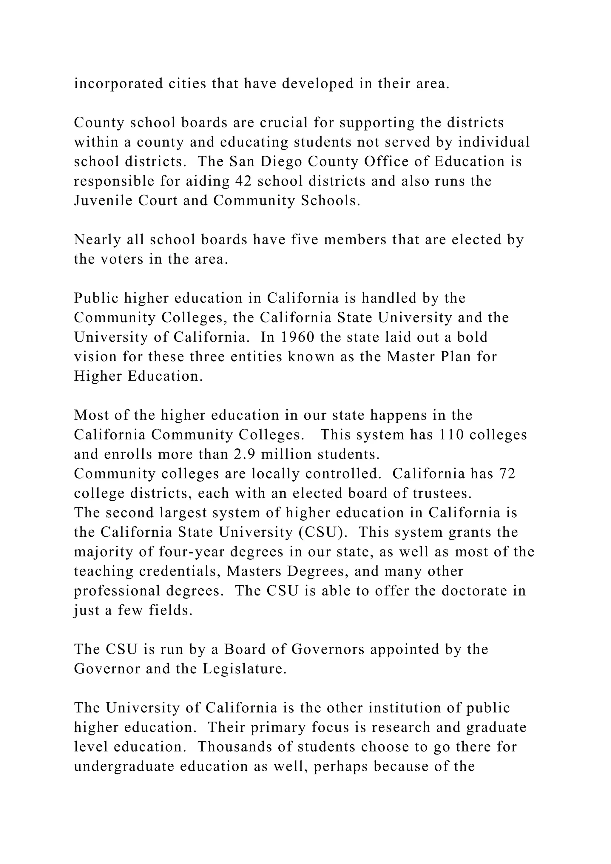 incorporated cities that have developed in their area.
County school boards are crucial for supporting the districts
within a county and educating students not served by individual
school districts. The San Diego County Office of Education is
responsible for aiding 42 school districts and also runs the
Juvenile Court and Community Schools.
Nearly all school boards have five members that are elected by
the voters in the area.
Public higher education in California is handled by the
Community Colleges, the California State University and the
University of California. In 1960 the state laid out a bold
vision for these three entities known as the Master Plan for
Higher Education.
Most of the higher education in our state happens in the
California Community Colleges. This system has 110 colleges
and enrolls more than 2.9 million students.
Community colleges are locally controlled. California has 72
college districts, each with an elected board of trustees.
The second largest system of higher education in California is
the California State University (CSU). This system grants the
majority of four-year degrees in our state, as well as most of the
teaching credentials, Masters Degrees, and many other
professional degrees. The CSU is able to offer the doctorate in
just a few fields.
The CSU is run by a Board of Governors appointed by the
Governor and the Legislature.
The University of California is the other institution of public
higher education. Their primary focus is research and graduate
level education. Thousands of students choose to go there for
undergraduate education as well, perhaps because of the
 