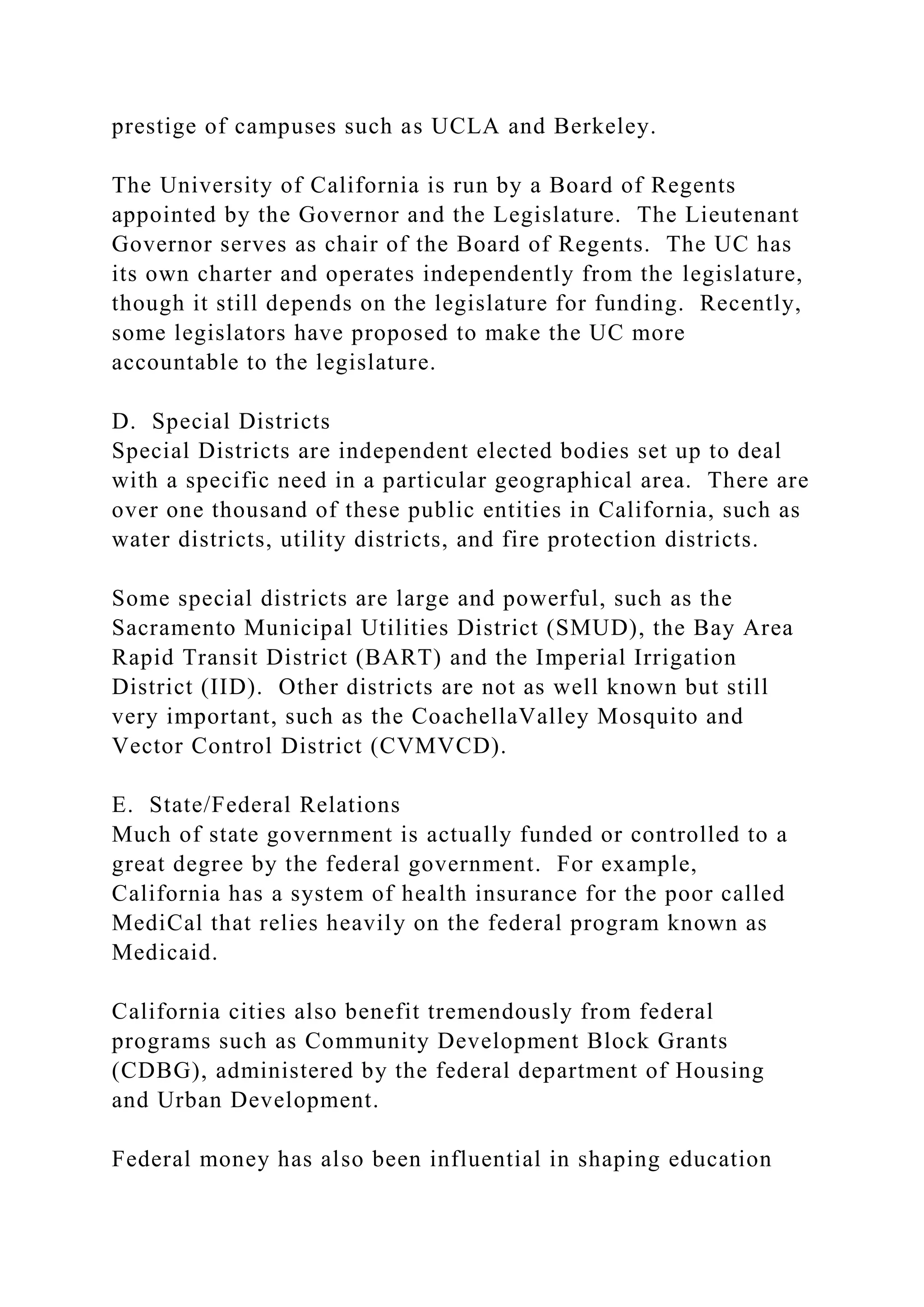 prestige of campuses such as UCLA and Berkeley.
The University of California is run by a Board of Regents
appointed by the Governor and the Legislature. The Lieutenant
Governor serves as chair of the Board of Regents. The UC has
its own charter and operates independently from the legislature,
though it still depends on the legislature for funding. Recently,
some legislators have proposed to make the UC more
accountable to the legislature.
D. Special Districts
Special Districts are independent elected bodies set up to deal
with a specific need in a particular geographical area. There are
over one thousand of these public entities in California, such as
water districts, utility districts, and fire protection districts.
Some special districts are large and powerful, such as the
Sacramento Municipal Utilities District (SMUD), the Bay Area
Rapid Transit District (BART) and the Imperial Irrigation
District (IID). Other districts are not as well known but still
very important, such as the CoachellaValley Mosquito and
Vector Control District (CVMVCD).
E. State/Federal Relations
Much of state government is actually funded or controlled to a
great degree by the federal government. For example,
California has a system of health insurance for the poor called
MediCal that relies heavily on the federal program known as
Medicaid.
California cities also benefit tremendously from federal
programs such as Community Development Block Grants
(CDBG), administered by the federal department of Housing
and Urban Development.
Federal money has also been influential in shaping education
 