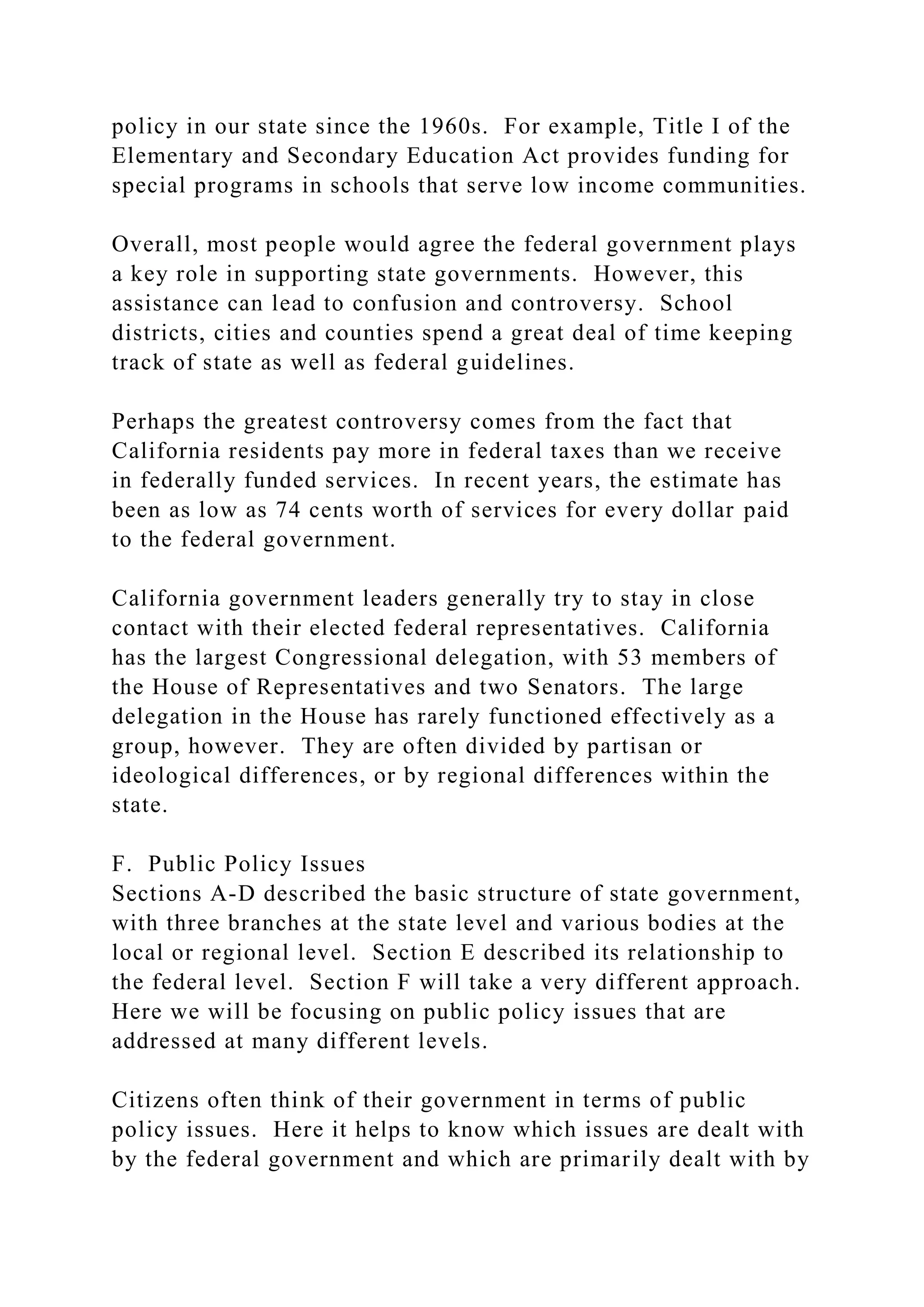 policy in our state since the 1960s. For example, Title I of the
Elementary and Secondary Education Act provides funding for
special programs in schools that serve low income communities.
Overall, most people would agree the federal government plays
a key role in supporting state governments. However, this
assistance can lead to confusion and controversy. School
districts, cities and counties spend a great deal of time keeping
track of state as well as federal guidelines.
Perhaps the greatest controversy comes from the fact that
California residents pay more in federal taxes than we receive
in federally funded services. In recent years, the estimate has
been as low as 74 cents worth of services for every dollar paid
to the federal government.
California government leaders generally try to stay in close
contact with their elected federal representatives. California
has the largest Congressional delegation, with 53 members of
the House of Representatives and two Senators. The large
delegation in the House has rarely functioned effectively as a
group, however. They are often divided by partisan or
ideological differences, or by regional differences within the
state.
F. Public Policy Issues
Sections A-D described the basic structure of state government,
with three branches at the state level and various bodies at the
local or regional level. Section E described its relationship to
the federal level. Section F will take a very different approach.
Here we will be focusing on public policy issues that are
addressed at many different levels.
Citizens often think of their government in terms of public
policy issues. Here it helps to know which issues are dealt with
by the federal government and which are primarily dealt with by
 
