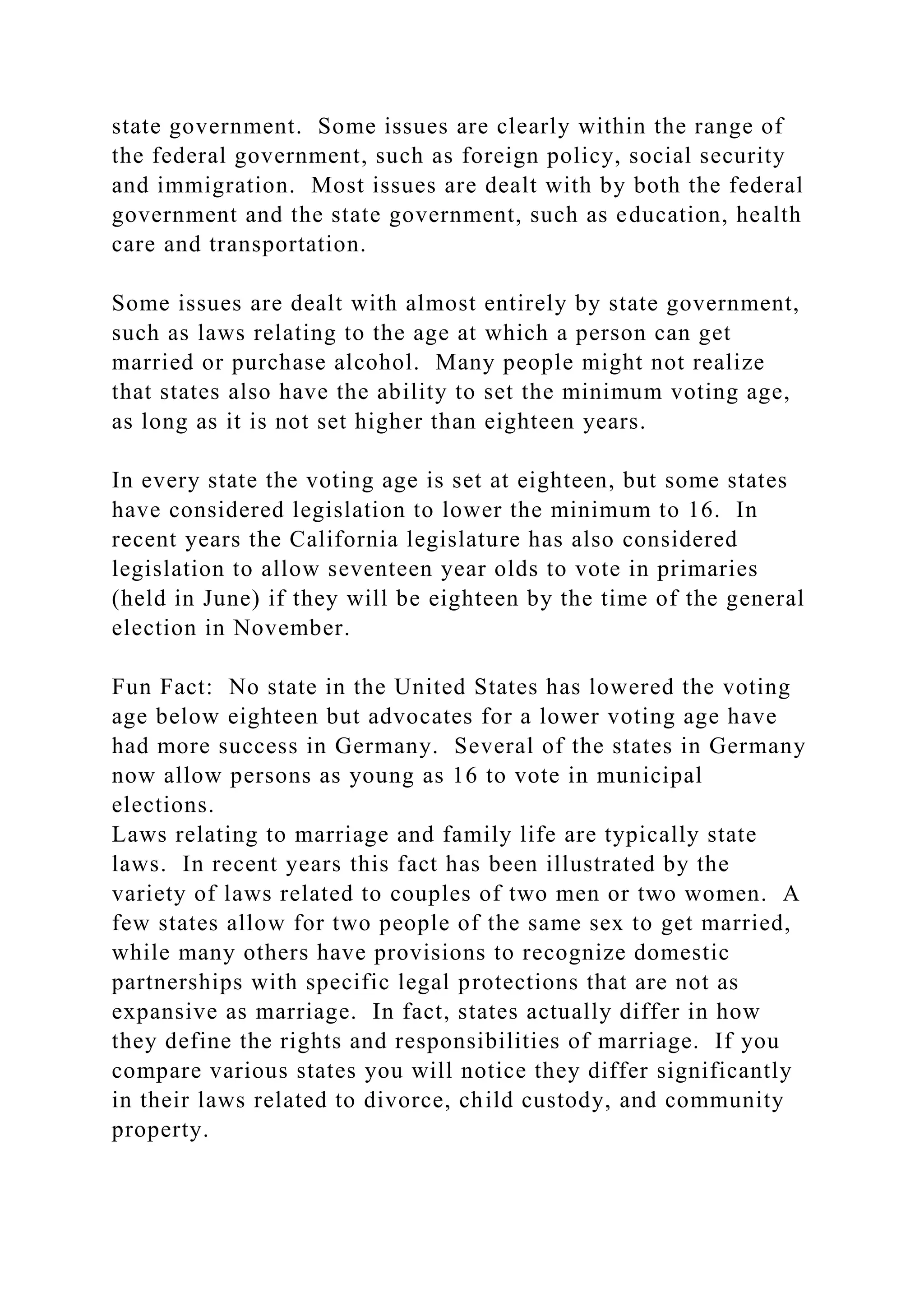 state government. Some issues are clearly within the range of
the federal government, such as foreign policy, social security
and immigration. Most issues are dealt with by both the federal
government and the state government, such as education, health
care and transportation.
Some issues are dealt with almost entirely by state government,
such as laws relating to the age at which a person can get
married or purchase alcohol. Many people might not realize
that states also have the ability to set the minimum voting age,
as long as it is not set higher than eighteen years.
In every state the voting age is set at eighteen, but some states
have considered legislation to lower the minimum to 16. In
recent years the California legislature has also considered
legislation to allow seventeen year olds to vote in primaries
(held in June) if they will be eighteen by the time of the general
election in November.
Fun Fact: No state in the United States has lowered the voting
age below eighteen but advocates for a lower voting age have
had more success in Germany. Several of the states in Germany
now allow persons as young as 16 to vote in municipal
elections.
Laws relating to marriage and family life are typically state
laws. In recent years this fact has been illustrated by the
variety of laws related to couples of two men or two women. A
few states allow for two people of the same sex to get married,
while many others have provisions to recognize domestic
partnerships with specific legal protections that are not as
expansive as marriage. In fact, states actually differ in how
they define the rights and responsibilities of marriage. If you
compare various states you will notice they differ significantly
in their laws related to divorce, child custody, and community
property.
 