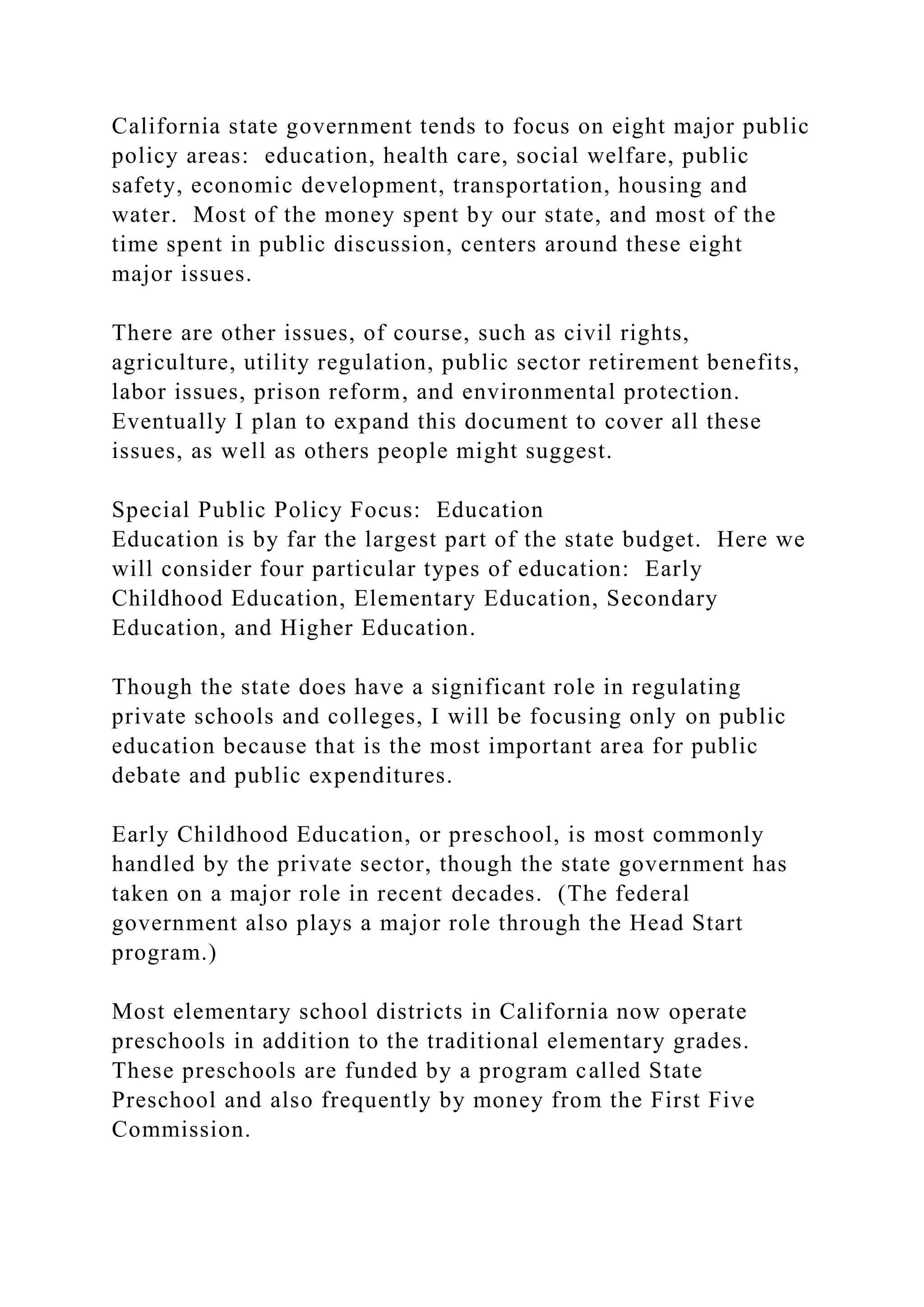 California state government tends to focus on eight major public
policy areas: education, health care, social welfare, public
safety, economic development, transportation, housing and
water. Most of the money spent by our state, and most of the
time spent in public discussion, centers around these eight
major issues.
There are other issues, of course, such as civil rights,
agriculture, utility regulation, public sector retirement benefits,
labor issues, prison reform, and environmental protection.
Eventually I plan to expand this document to cover all these
issues, as well as others people might suggest.
Special Public Policy Focus: Education
Education is by far the largest part of the state budget. Here we
will consider four particular types of education: Early
Childhood Education, Elementary Education, Secondary
Education, and Higher Education.
Though the state does have a significant role in regulating
private schools and colleges, I will be focusing only on public
education because that is the most important area for public
debate and public expenditures.
Early Childhood Education, or preschool, is most commonly
handled by the private sector, though the state government has
taken on a major role in recent decades. (The federal
government also plays a major role through the Head Start
program.)
Most elementary school districts in California now operate
preschools in addition to the traditional elementary grades.
These preschools are funded by a program called State
Preschool and also frequently by money from the First Five
Commission.
 