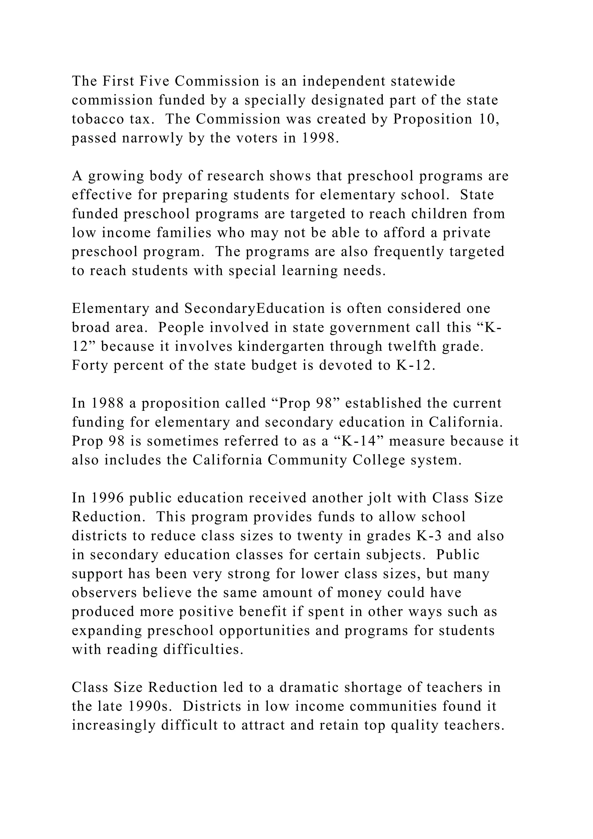 The First Five Commission is an independent statewide
commission funded by a specially designated part of the state
tobacco tax. The Commission was created by Proposition 10,
passed narrowly by the voters in 1998.
A growing body of research shows that preschool programs are
effective for preparing students for elementary school. State
funded preschool programs are targeted to reach children from
low income families who may not be able to afford a private
preschool program. The programs are also frequently targeted
to reach students with special learning needs.
Elementary and SecondaryEducation is often considered one
broad area. People involved in state government call this “K-
12” because it involves kindergarten through twelfth grade.
Forty percent of the state budget is devoted to K-12.
In 1988 a proposition called “Prop 98” established the current
funding for elementary and secondary education in California.
Prop 98 is sometimes referred to as a “K-14” measure because it
also includes the California Community College system.
In 1996 public education received another jolt with Class Size
Reduction. This program provides funds to allow school
districts to reduce class sizes to twenty in grades K-3 and also
in secondary education classes for certain subjects. Public
support has been very strong for lower class sizes, but many
observers believe the same amount of money could have
produced more positive benefit if spent in other ways such as
expanding preschool opportunities and programs for students
with reading difficulties.
Class Size Reduction led to a dramatic shortage of teachers in
the late 1990s. Districts in low income communities found it
increasingly difficult to attract and retain top quality teachers.
 