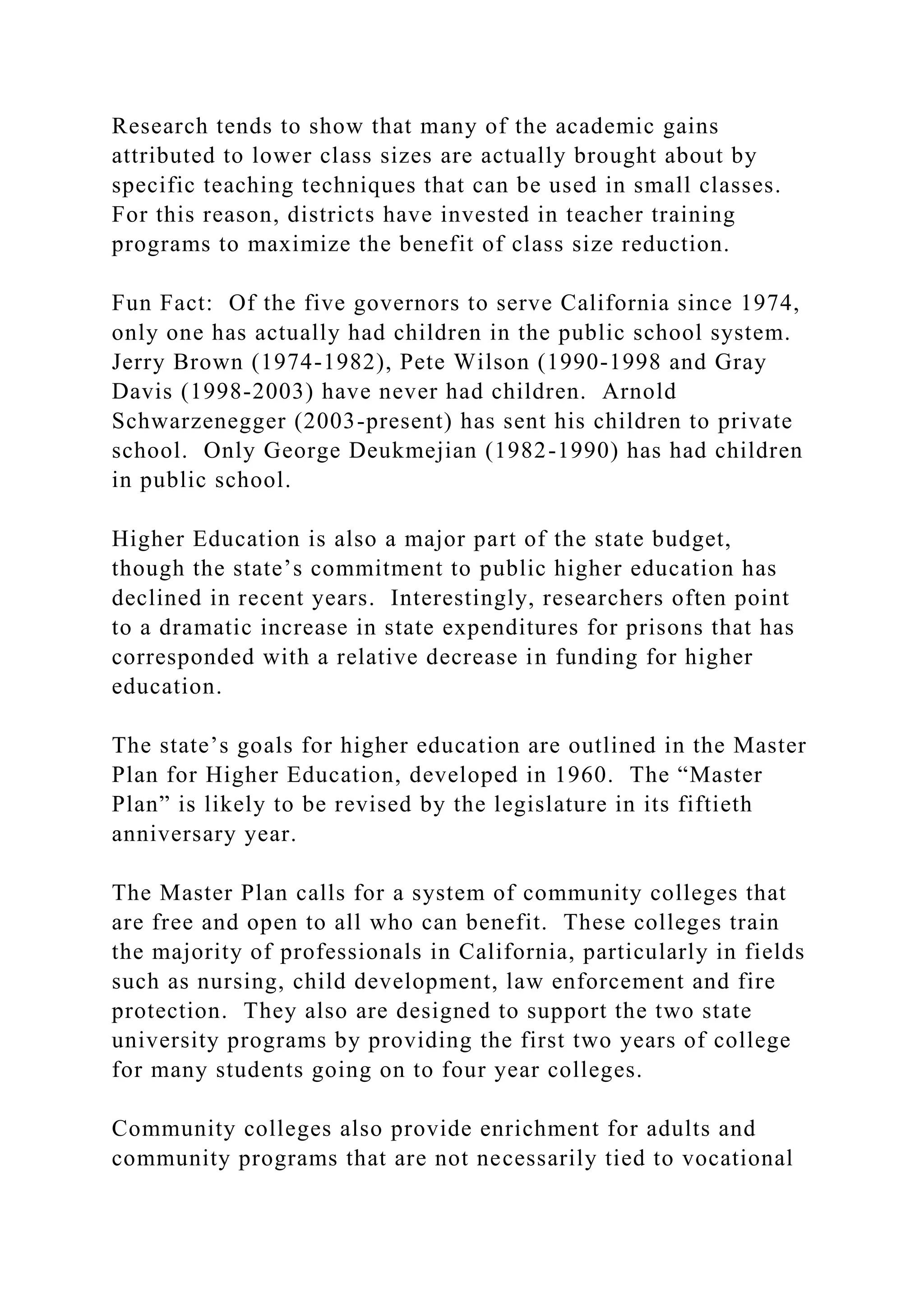 Research tends to show that many of the academic gains
attributed to lower class sizes are actually brought about by
specific teaching techniques that can be used in small classes.
For this reason, districts have invested in teacher training
programs to maximize the benefit of class size reduction.
Fun Fact: Of the five governors to serve California since 1974,
only one has actually had children in the public school system.
Jerry Brown (1974-1982), Pete Wilson (1990-1998 and Gray
Davis (1998-2003) have never had children. Arnold
Schwarzenegger (2003-present) has sent his children to private
school. Only George Deukmejian (1982-1990) has had children
in public school.
Higher Education is also a major part of the state budget,
though the state’s commitment to public higher education has
declined in recent years. Interestingly, researchers often point
to a dramatic increase in state expenditures for prisons that has
corresponded with a relative decrease in funding for higher
education.
The state’s goals for higher education are outlined in the Master
Plan for Higher Education, developed in 1960. The “Master
Plan” is likely to be revised by the legislature in its fiftieth
anniversary year.
The Master Plan calls for a system of community colleges that
are free and open to all who can benefit. These colleges train
the majority of professionals in California, particularly in fields
such as nursing, child development, law enforcement and fire
protection. They also are designed to support the two state
university programs by providing the first two years of college
for many students going on to four year colleges.
Community colleges also provide enrichment for adults and
community programs that are not necessarily tied to vocational
 
