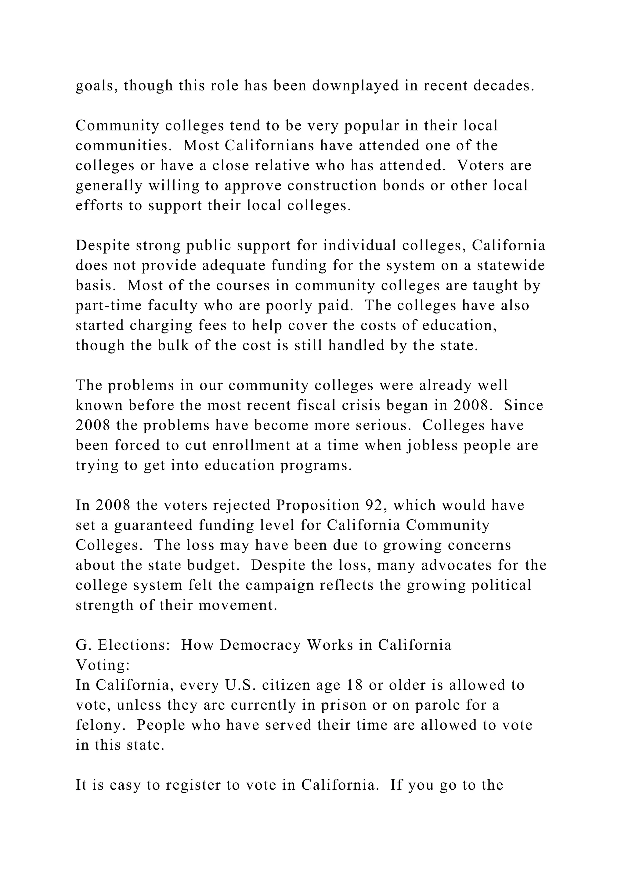 goals, though this role has been downplayed in recent decades.
Community colleges tend to be very popular in their local
communities. Most Californians have attended one of the
colleges or have a close relative who has attended. Voters are
generally willing to approve construction bonds or other local
efforts to support their local colleges.
Despite strong public support for individual colleges, California
does not provide adequate funding for the system on a statewide
basis. Most of the courses in community colleges are taught by
part-time faculty who are poorly paid. The colleges have also
started charging fees to help cover the costs of education,
though the bulk of the cost is still handled by the state.
The problems in our community colleges were already well
known before the most recent fiscal crisis began in 2008. Since
2008 the problems have become more serious. Colleges have
been forced to cut enrollment at a time when jobless people are
trying to get into education programs.
In 2008 the voters rejected Proposition 92, which would have
set a guaranteed funding level for California Community
Colleges. The loss may have been due to growing concerns
about the state budget. Despite the loss, many advocates for the
college system felt the campaign reflects the growing political
strength of their movement.
G. Elections: How Democracy Works in California
Voting:
In California, every U.S. citizen age 18 or older is allowed to
vote, unless they are currently in prison or on parole for a
felony. People who have served their time are allowed to vote
in this state.
It is easy to register to vote in California. If you go to the
 
