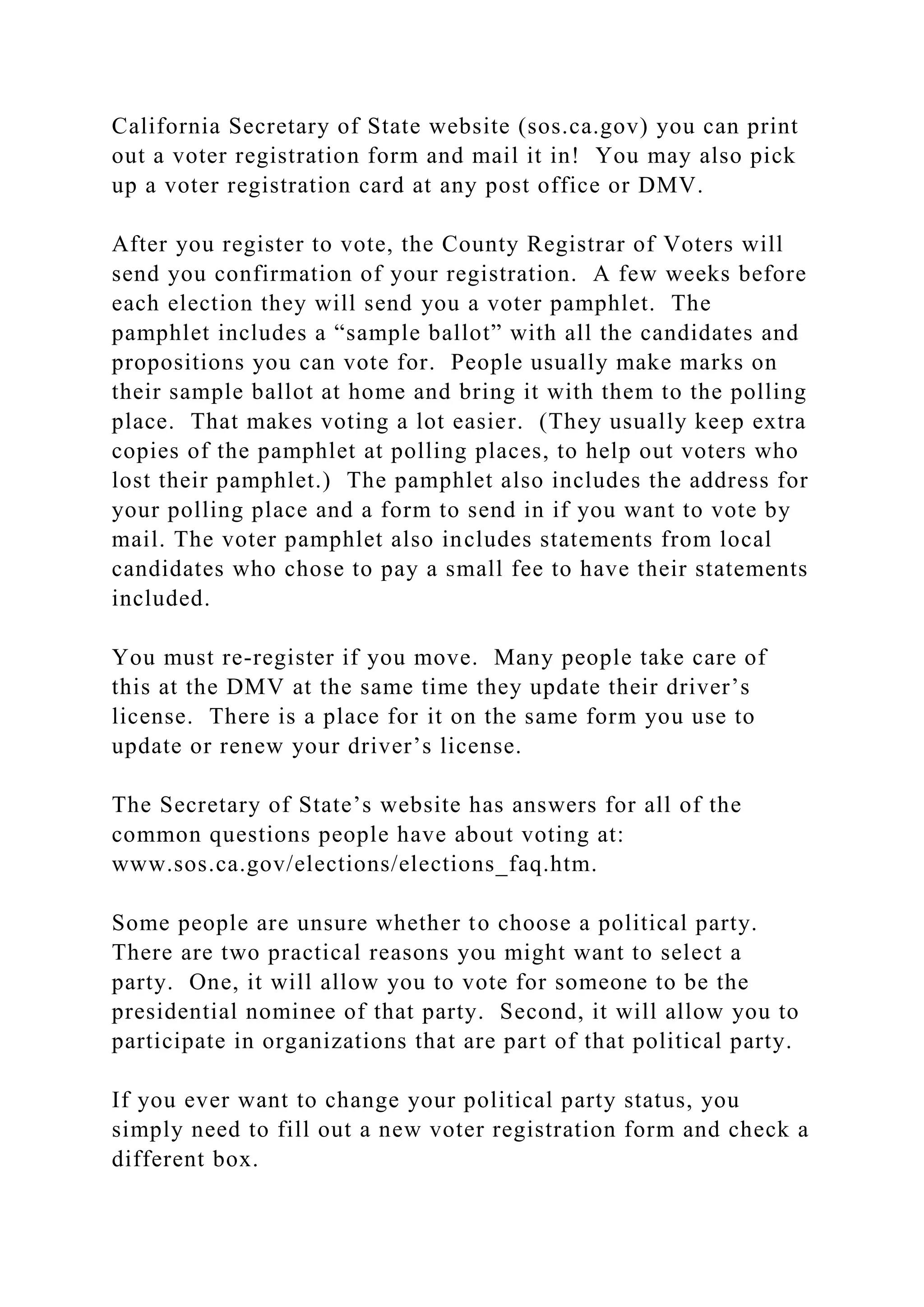 California Secretary of State website (sos.ca.gov) you can print
out a voter registration form and mail it in! You may also pick
up a voter registration card at any post office or DMV.
After you register to vote, the County Registrar of Voters will
send you confirmation of your registration. A few weeks before
each election they will send you a voter pamphlet. The
pamphlet includes a “sample ballot” with all the candidates and
propositions you can vote for. People usually make marks on
their sample ballot at home and bring it with them to the polling
place. That makes voting a lot easier. (They usually keep extra
copies of the pamphlet at polling places, to help out voters who
lost their pamphlet.) The pamphlet also includes the address for
your polling place and a form to send in if you want to vote by
mail. The voter pamphlet also includes statements from local
candidates who chose to pay a small fee to have their statements
included.
You must re-register if you move. Many people take care of
this at the DMV at the same time they update their driver’s
license. There is a place for it on the same form you use to
update or renew your driver’s license.
The Secretary of State’s website has answers for all of the
common questions people have about voting at:
www.sos.ca.gov/elections/elections_faq.htm.
Some people are unsure whether to choose a political party.
There are two practical reasons you might want to select a
party. One, it will allow you to vote for someone to be the
presidential nominee of that party. Second, it will allow you to
participate in organizations that are part of that political party.
If you ever want to change your political party status, you
simply need to fill out a new voter registration form and check a
different box.
 