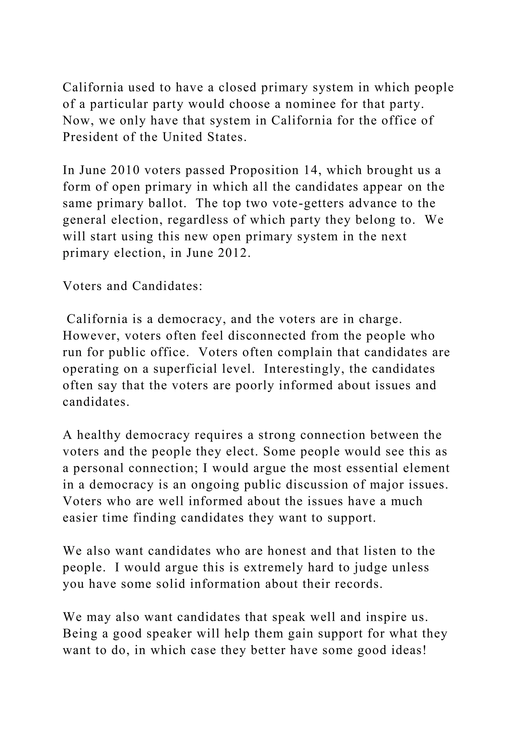 California used to have a closed primary system in which people
of a particular party would choose a nominee for that party.
Now, we only have that system in California for the office of
President of the United States.
In June 2010 voters passed Proposition 14, which brought us a
form of open primary in which all the candidates appear on the
same primary ballot. The top two vote-getters advance to the
general election, regardless of which party they belong to. We
will start using this new open primary system in the next
primary election, in June 2012.
Voters and Candidates:
California is a democracy, and the voters are in charge.
However, voters often feel disconnected from the people who
run for public office. Voters often complain that candidates are
operating on a superficial level. Interestingly, the candidates
often say that the voters are poorly informed about issues and
candidates.
A healthy democracy requires a strong connection between the
voters and the people they elect. Some people would see this as
a personal connection; I would argue the most essential element
in a democracy is an ongoing public discussion of major issues.
Voters who are well informed about the issues have a much
easier time finding candidates they want to support.
We also want candidates who are honest and that listen to the
people. I would argue this is extremely hard to judge unless
you have some solid information about their records.
We may also want candidates that speak well and inspire us.
Being a good speaker will help them gain support for what they
want to do, in which case they better have some good ideas!
 