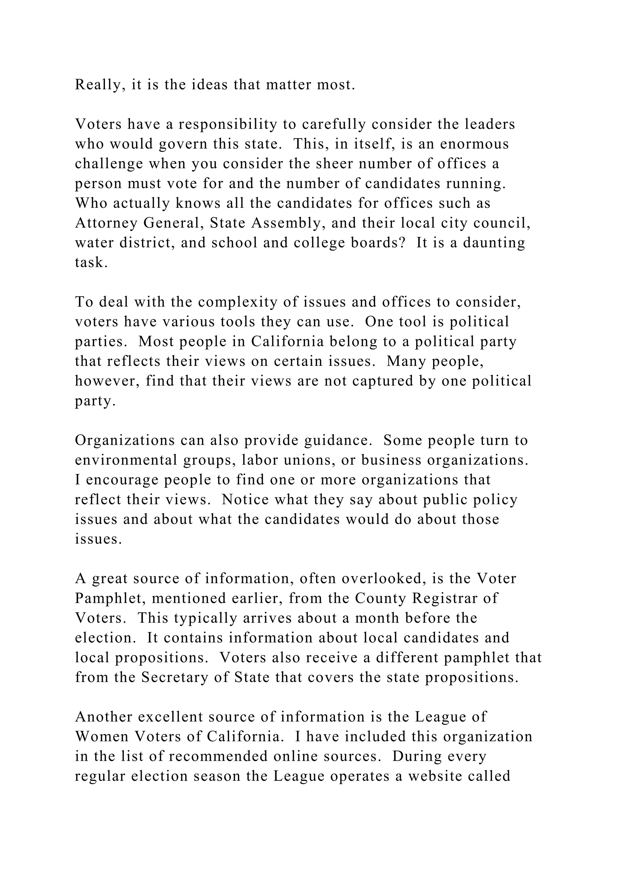 Really, it is the ideas that matter most.
Voters have a responsibility to carefully consider the leaders
who would govern this state. This, in itself, is an enormous
challenge when you consider the sheer number of offices a
person must vote for and the number of candidates running.
Who actually knows all the candidates for offices such as
Attorney General, State Assembly, and their local city council,
water district, and school and college boards? It is a daunting
task.
To deal with the complexity of issues and offices to consider,
voters have various tools they can use. One tool is political
parties. Most people in California belong to a political party
that reflects their views on certain issues. Many people,
however, find that their views are not captured by one political
party.
Organizations can also provide guidance. Some people turn to
environmental groups, labor unions, or business organizations.
I encourage people to find one or more organizations that
reflect their views. Notice what they say about public policy
issues and about what the candidates would do about those
issues.
A great source of information, often overlooked, is the Voter
Pamphlet, mentioned earlier, from the County Registrar of
Voters. This typically arrives about a month before the
election. It contains information about local candidates and
local propositions. Voters also receive a different pamphlet that
from the Secretary of State that covers the state propositions.
Another excellent source of information is the League of
Women Voters of California. I have included this organization
in the list of recommended online sources. During every
regular election season the League operates a website called
 