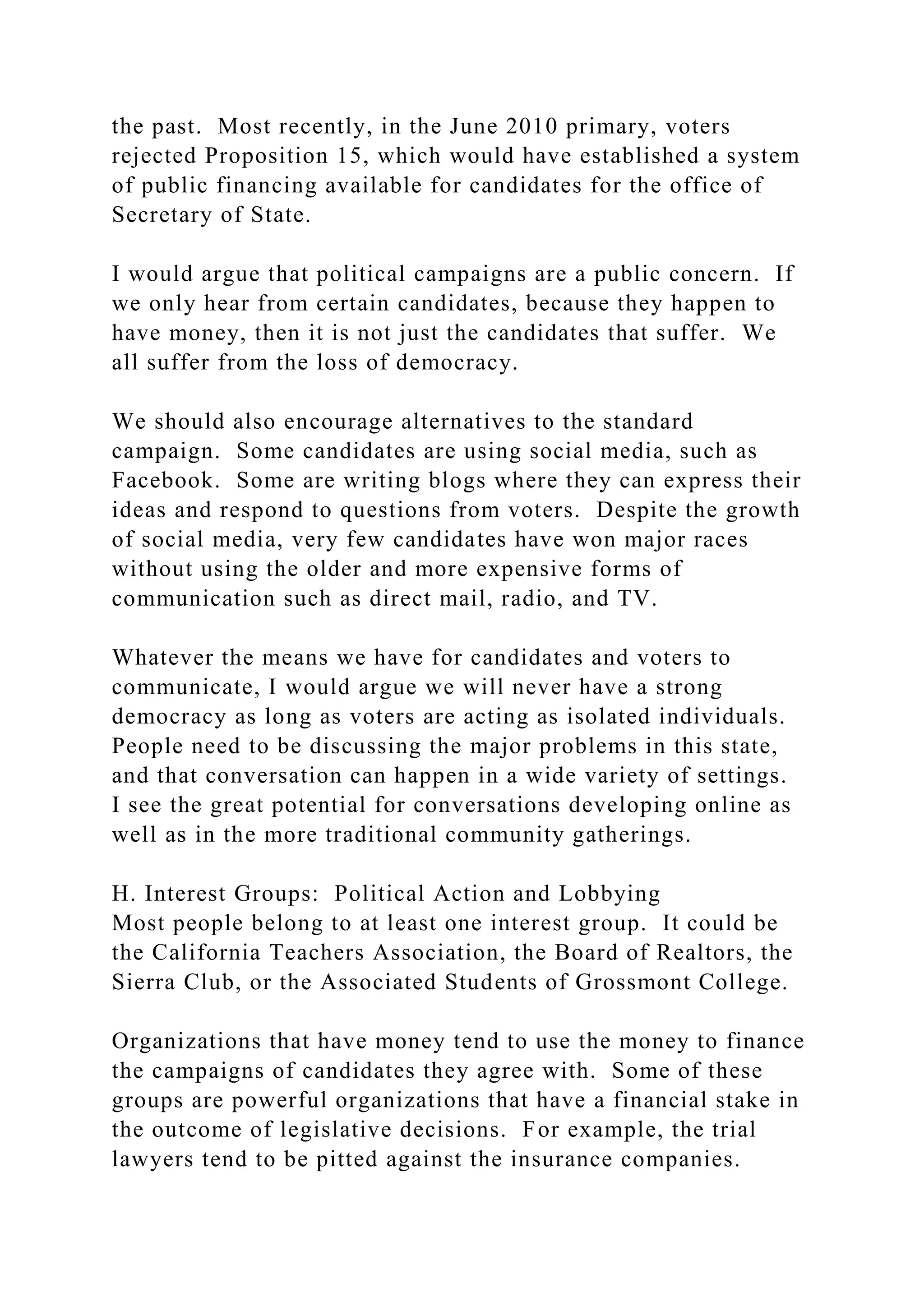 the past. Most recently, in the June 2010 primary, voters
rejected Proposition 15, which would have established a system
of public financing available for candidates for the office of
Secretary of State.
I would argue that political campaigns are a public concern. If
we only hear from certain candidates, because they happen to
have money, then it is not just the candidates that suffer. We
all suffer from the loss of democracy.
We should also encourage alternatives to the standard
campaign. Some candidates are using social media, such as
Facebook. Some are writing blogs where they can express their
ideas and respond to questions from voters. Despite the growth
of social media, very few candidates have won major races
without using the older and more expensive forms of
communication such as direct mail, radio, and TV.
Whatever the means we have for candidates and voters to
communicate, I would argue we will never have a strong
democracy as long as voters are acting as isolated individuals.
People need to be discussing the major problems in this state,
and that conversation can happen in a wide variety of settings.
I see the great potential for conversations developing online as
well as in the more traditional community gatherings.
H. Interest Groups: Political Action and Lobbying
Most people belong to at least one interest group. It could be
the California Teachers Association, the Board of Realtors, the
Sierra Club, or the Associated Students of Grossmont College.
Organizations that have money tend to use the money to finance
the campaigns of candidates they agree with. Some of these
groups are powerful organizations that have a financial stake in
the outcome of legislative decisions. For example, the trial
lawyers tend to be pitted against the insurance companies.
 
