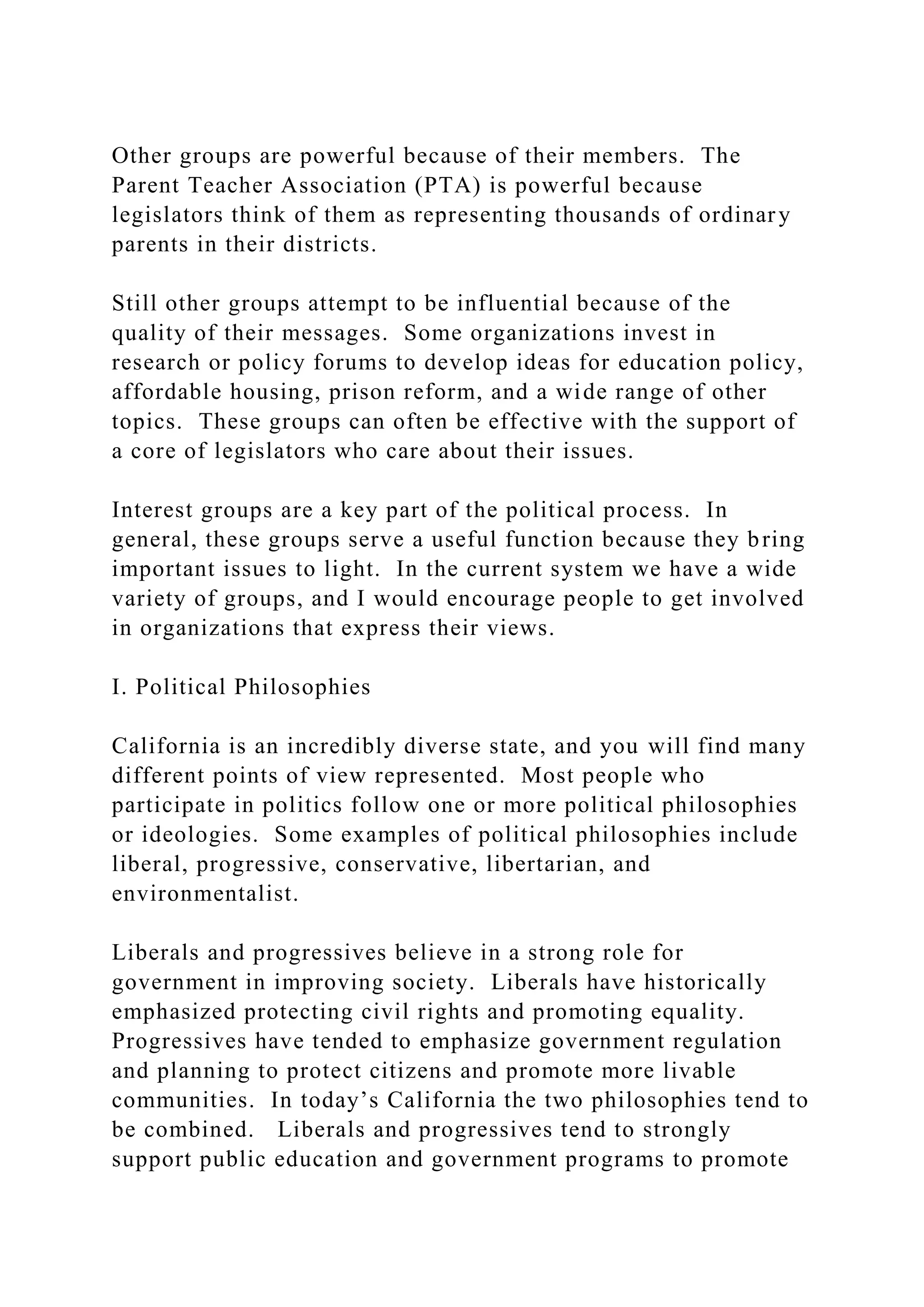 Other groups are powerful because of their members. The
Parent Teacher Association (PTA) is powerful because
legislators think of them as representing thousands of ordinary
parents in their districts.
Still other groups attempt to be influential because of the
quality of their messages. Some organizations invest in
research or policy forums to develop ideas for education policy,
affordable housing, prison reform, and a wide range of other
topics. These groups can often be effective with the support of
a core of legislators who care about their issues.
Interest groups are a key part of the political process. In
general, these groups serve a useful function because they bring
important issues to light. In the current system we have a wide
variety of groups, and I would encourage people to get involved
in organizations that express their views.
I. Political Philosophies
California is an incredibly diverse state, and you will find many
different points of view represented. Most people who
participate in politics follow one or more political philosophies
or ideologies. Some examples of political philosophies include
liberal, progressive, conservative, libertarian, and
environmentalist.
Liberals and progressives believe in a strong role for
government in improving society. Liberals have historically
emphasized protecting civil rights and promoting equality.
Progressives have tended to emphasize government regulation
and planning to protect citizens and promote more livable
communities. In today’s California the two philosophies tend to
be combined. Liberals and progressives tend to strongly
support public education and government programs to promote
 