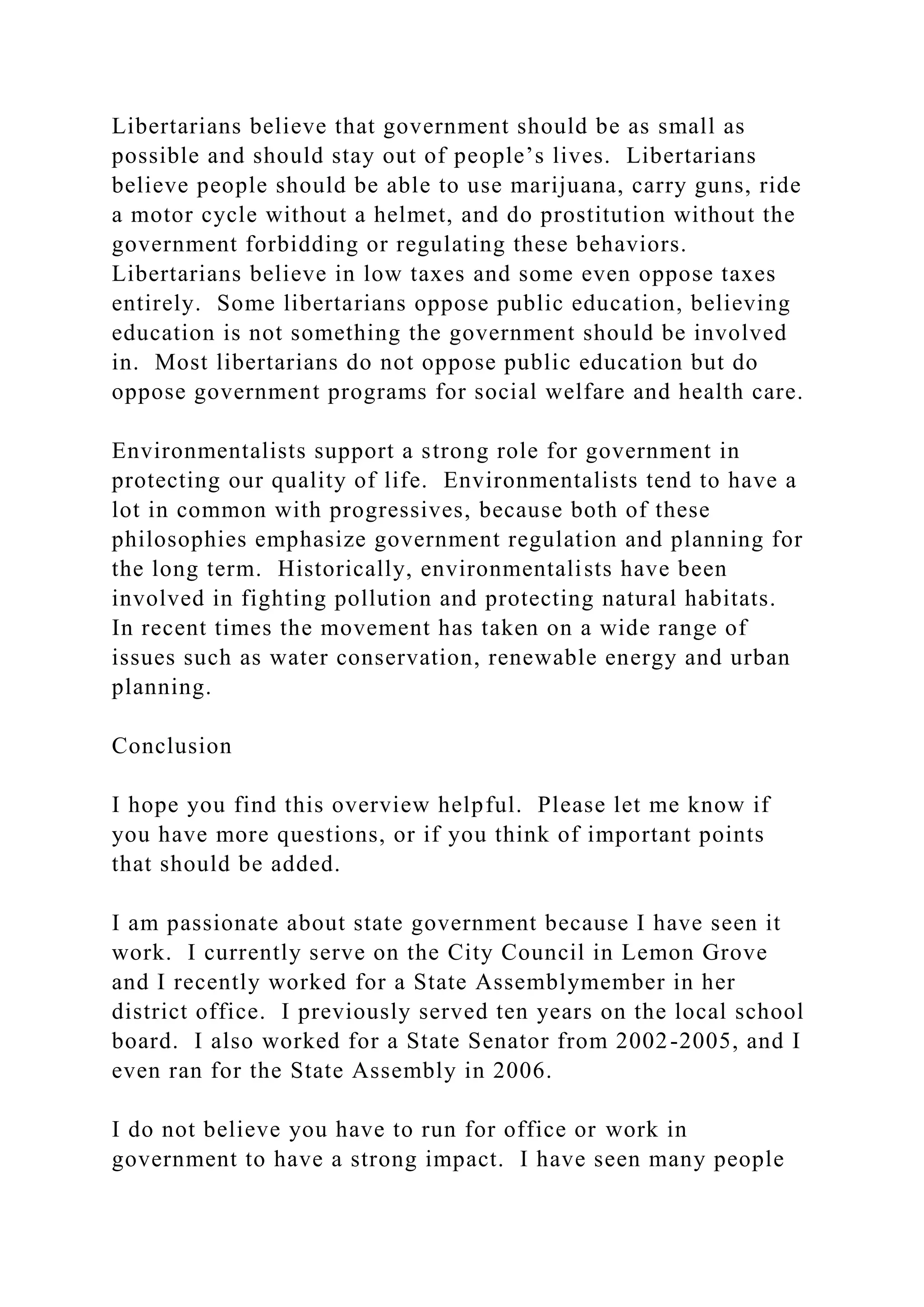 Libertarians believe that government should be as small as
possible and should stay out of people’s lives. Libertarians
believe people should be able to use marijuana, carry guns, ride
a motor cycle without a helmet, and do prostitution without the
government forbidding or regulating these behaviors.
Libertarians believe in low taxes and some even oppose taxes
entirely. Some libertarians oppose public education, believing
education is not something the government should be involved
in. Most libertarians do not oppose public education but do
oppose government programs for social welfare and health care.
Environmentalists support a strong role for government in
protecting our quality of life. Environmentalists tend to have a
lot in common with progressives, because both of these
philosophies emphasize government regulation and planning for
the long term. Historically, environmentalists have been
involved in fighting pollution and protecting natural habitats.
In recent times the movement has taken on a wide range of
issues such as water conservation, renewable energy and urban
planning.
Conclusion
I hope you find this overview helpful. Please let me know if
you have more questions, or if you think of important points
that should be added.
I am passionate about state government because I have seen it
work. I currently serve on the City Council in Lemon Grove
and I recently worked for a State Assemblymember in her
district office. I previously served ten years on the local school
board. I also worked for a State Senator from 2002-2005, and I
even ran for the State Assembly in 2006.
I do not believe you have to run for office or work in
government to have a strong impact. I have seen many people
 
