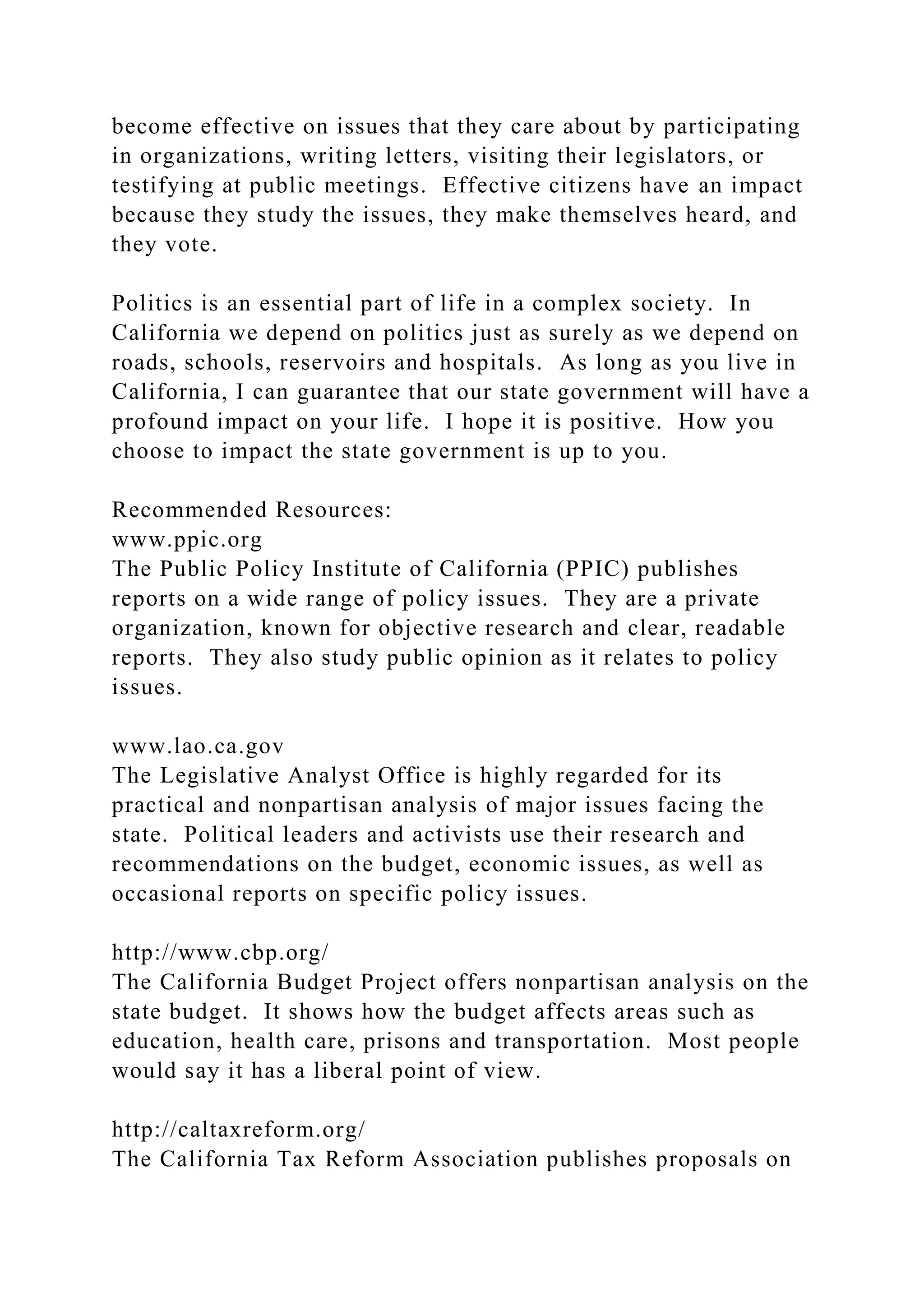 become effective on issues that they care about by participating
in organizations, writing letters, visiting their legislators, or
testifying at public meetings. Effective citizens have an impact
because they study the issues, they make themselves heard, and
they vote.
Politics is an essential part of life in a complex society. In
California we depend on politics just as surely as we depend on
roads, schools, reservoirs and hospitals. As long as you live in
California, I can guarantee that our state government will have a
profound impact on your life. I hope it is positive. How you
choose to impact the state government is up to you.
Recommended Resources:
www.ppic.org
The Public Policy Institute of California (PPIC) publishes
reports on a wide range of policy issues. They are a private
organization, known for objective research and clear, readable
reports. They also study public opinion as it relates to policy
issues.
www.lao.ca.gov
The Legislative Analyst Office is highly regarded for its
practical and nonpartisan analysis of major issues facing the
state. Political leaders and activists use their research and
recommendations on the budget, economic issues, as well as
occasional reports on specific policy issues.
http://www.cbp.org/
The California Budget Project offers nonpartisan analysis on the
state budget. It shows how the budget affects areas such as
education, health care, prisons and transportation. Most people
would say it has a liberal point of view.
http://caltaxreform.org/
The California Tax Reform Association publishes proposals on
 