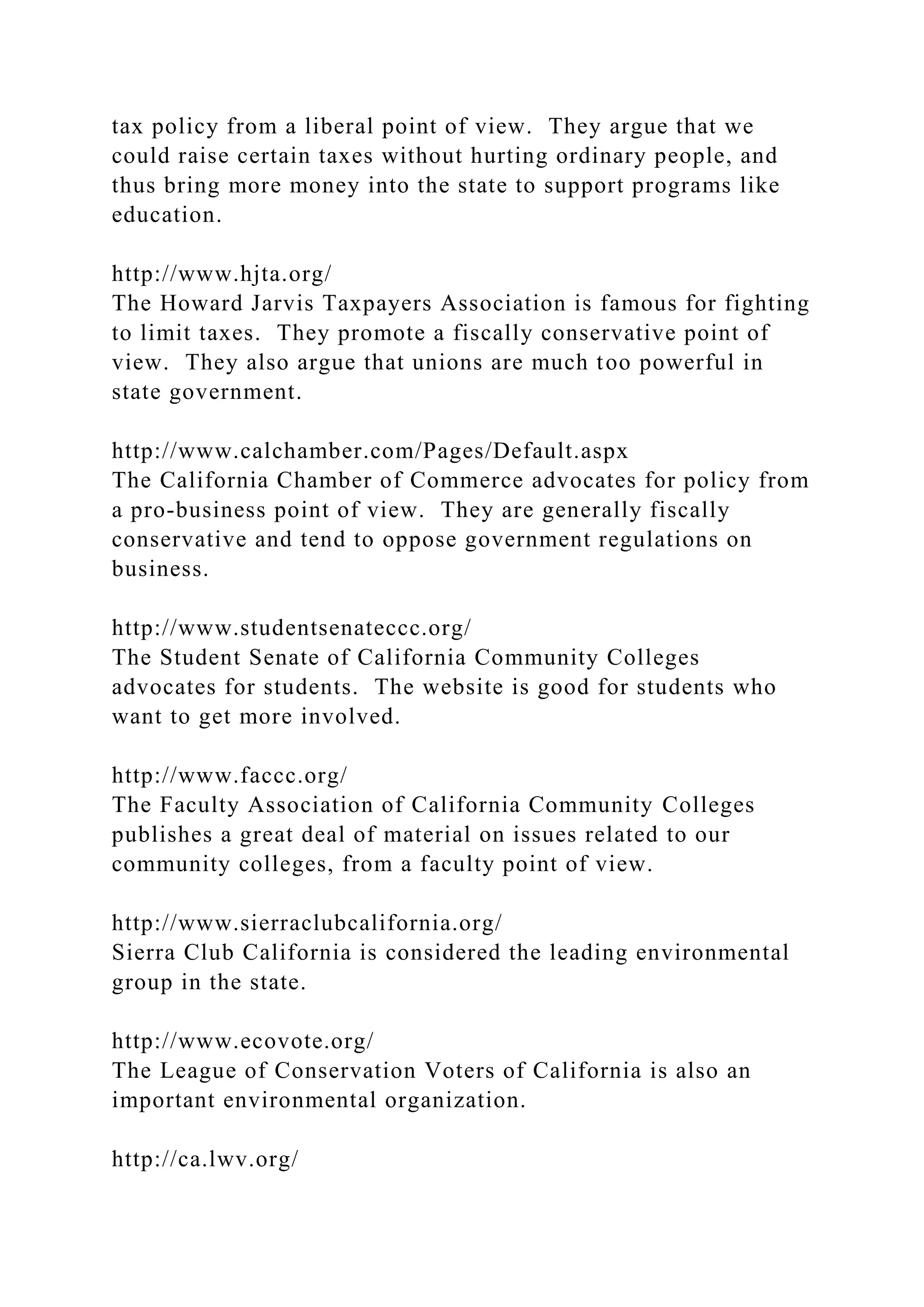 tax policy from a liberal point of view. They argue that we
could raise certain taxes without hurting ordinary people, and
thus bring more money into the state to support programs like
education.
http://www.hjta.org/
The Howard Jarvis Taxpayers Association is famous for fighting
to limit taxes. They promote a fiscally conservative point of
view. They also argue that unions are much too powerful in
state government.
http://www.calchamber.com/Pages/Default.aspx
The California Chamber of Commerce advocates for policy from
a pro-business point of view. They are generally fiscally
conservative and tend to oppose government regulations on
business.
http://www.studentsenateccc.org/
The Student Senate of California Community Colleges
advocates for students. The website is good for students who
want to get more involved.
http://www.faccc.org/
The Faculty Association of California Community Colleges
publishes a great deal of material on issues related to our
community colleges, from a faculty point of view.
http://www.sierraclubcalifornia.org/
Sierra Club California is considered the leading environmental
group in the state.
http://www.ecovote.org/
The League of Conservation Voters of California is also an
important environmental organization.
http://ca.lwv.org/
 