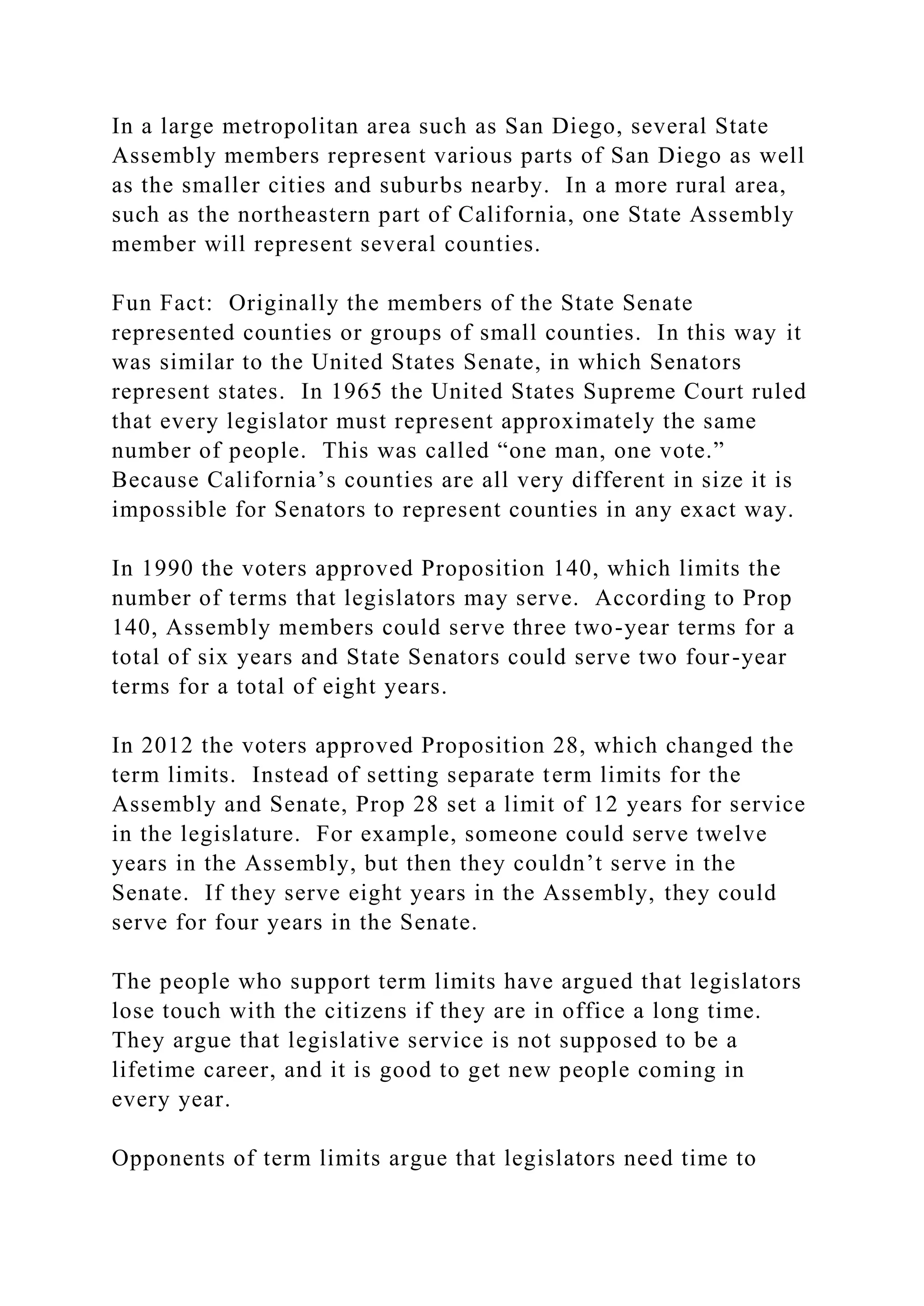 In a large metropolitan area such as San Diego, several State
Assembly members represent various parts of San Diego as well
as the smaller cities and suburbs nearby. In a more rural area,
such as the northeastern part of California, one State Assembly
member will represent several counties.
Fun Fact: Originally the members of the State Senate
represented counties or groups of small counties. In this way it
was similar to the United States Senate, in which Senators
represent states. In 1965 the United States Supreme Court ruled
that every legislator must represent approximately the same
number of people. This was called “one man, one vote.”
Because California’s counties are all very different in size it is
impossible for Senators to represent counties in any exact way.
In 1990 the voters approved Proposition 140, which limits the
number of terms that legislators may serve. According to Prop
140, Assembly members could serve three two-year terms for a
total of six years and State Senators could serve two four-year
terms for a total of eight years.
In 2012 the voters approved Proposition 28, which changed the
term limits. Instead of setting separate term limits for the
Assembly and Senate, Prop 28 set a limit of 12 years for service
in the legislature. For example, someone could serve twelve
years in the Assembly, but then they couldn’t serve in the
Senate. If they serve eight years in the Assembly, they could
serve for four years in the Senate.
The people who support term limits have argued that legislators
lose touch with the citizens if they are in office a long time.
They argue that legislative service is not supposed to be a
lifetime career, and it is good to get new people coming in
every year.
Opponents of term limits argue that legislators need time to
 