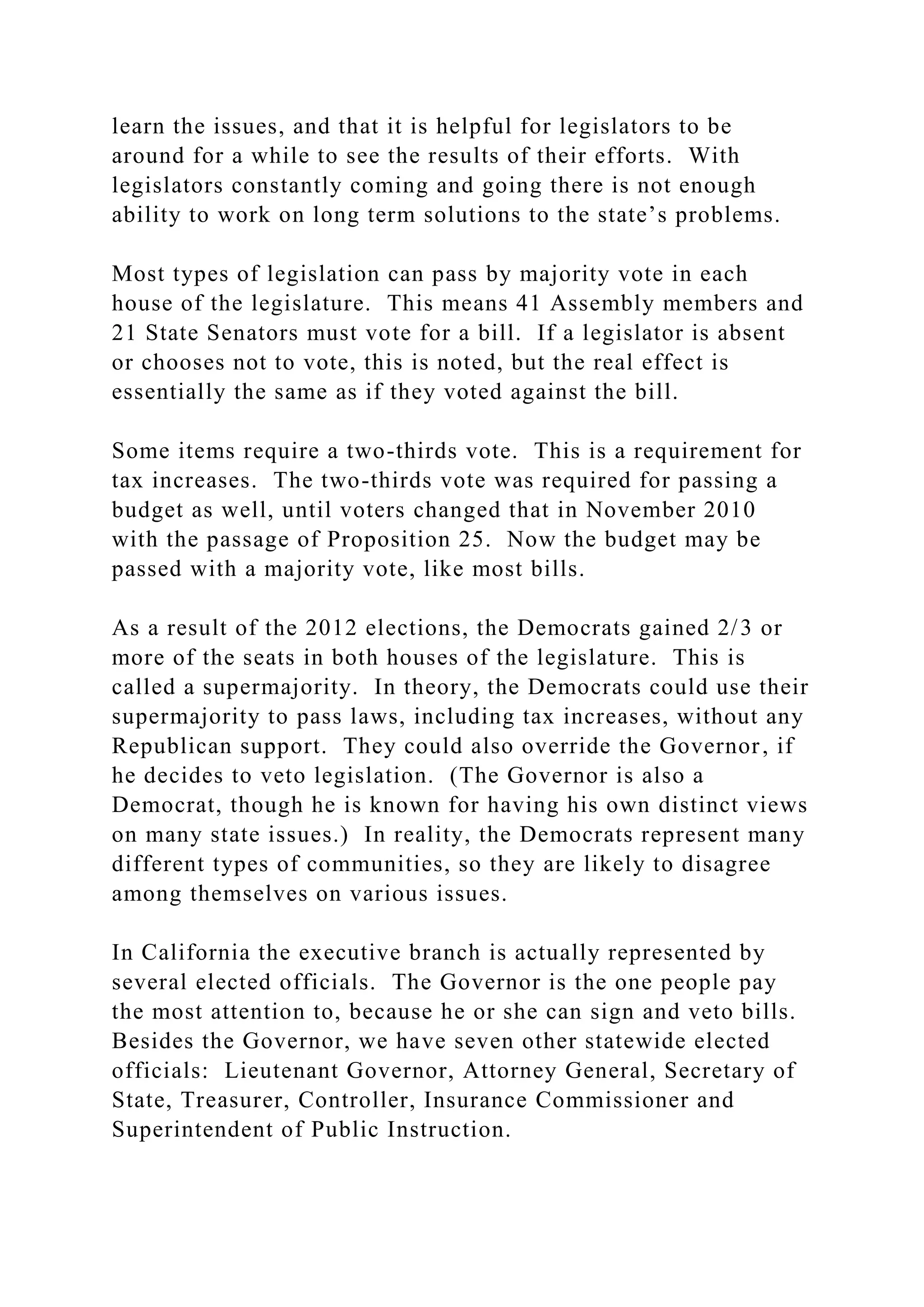 learn the issues, and that it is helpful for legislators to be
around for a while to see the results of their efforts. With
legislators constantly coming and going there is not enough
ability to work on long term solutions to the state’s problems.
Most types of legislation can pass by majority vote in each
house of the legislature. This means 41 Assembly members and
21 State Senators must vote for a bill. If a legislator is absent
or chooses not to vote, this is noted, but the real effect is
essentially the same as if they voted against the bill.
Some items require a two-thirds vote. This is a requirement for
tax increases. The two-thirds vote was required for passing a
budget as well, until voters changed that in November 2010
with the passage of Proposition 25. Now the budget may be
passed with a majority vote, like most bills.
As a result of the 2012 elections, the Democrats gained 2/3 or
more of the seats in both houses of the legislature. This is
called a supermajority. In theory, the Democrats could use their
supermajority to pass laws, including tax increases, without any
Republican support. They could also override the Governor, if
he decides to veto legislation. (The Governor is also a
Democrat, though he is known for having his own distinct views
on many state issues.) In reality, the Democrats represent many
different types of communities, so they are likely to disagree
among themselves on various issues.
In California the executive branch is actually represented by
several elected officials. The Governor is the one people pay
the most attention to, because he or she can sign and veto bills.
Besides the Governor, we have seven other statewide elected
officials: Lieutenant Governor, Attorney General, Secretary of
State, Treasurer, Controller, Insurance Commissioner and
Superintendent of Public Instruction.
 