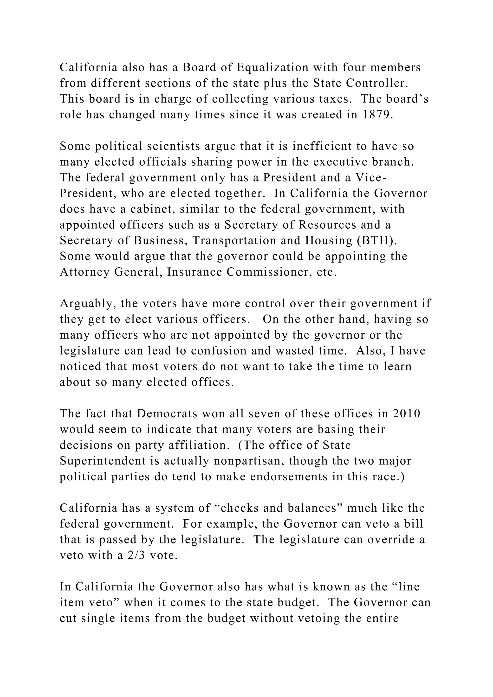 California also has a Board of Equalization with four members
from different sections of the state plus the State Controller.
This board is in charge of collecting various taxes. The board’s
role has changed many times since it was created in 1879.
Some political scientists argue that it is inefficient to have so
many elected officials sharing power in the executive branch.
The federal government only has a President and a Vice-
President, who are elected together. In California the Governor
does have a cabinet, similar to the federal government, with
appointed officers such as a Secretary of Resources and a
Secretary of Business, Transportation and Housing (BTH).
Some would argue that the governor could be appointing the
Attorney General, Insurance Commissioner, etc.
Arguably, the voters have more control over their government if
they get to elect various officers. On the other hand, having so
many officers who are not appointed by the governor or the
legislature can lead to confusion and wasted time. Also, I have
noticed that most voters do not want to take the time to learn
about so many elected offices.
The fact that Democrats won all seven of these offices in 2010
would seem to indicate that many voters are basing their
decisions on party affiliation. (The office of State
Superintendent is actually nonpartisan, though the two major
political parties do tend to make endorsements in this race.)
California has a system of “checks and balances” much like the
federal government. For example, the Governor can veto a bill
that is passed by the legislature. The legislature can override a
veto with a 2/3 vote.
In California the Governor also has what is known as the “line
item veto” when it comes to the state budget. The Governor can
cut single items from the budget without vetoing the entire
 