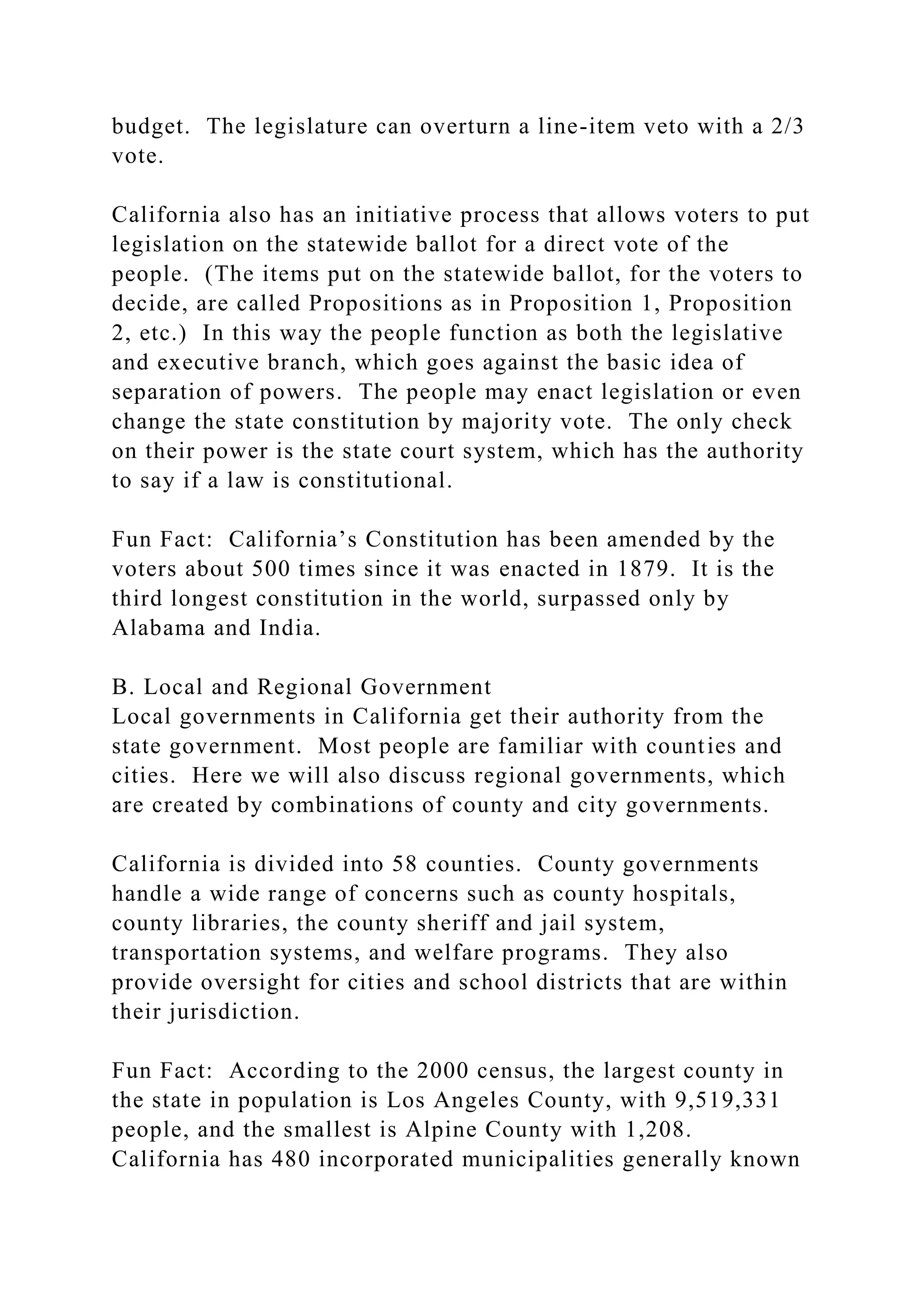 budget. The legislature can overturn a line-item veto with a 2/3
vote.
California also has an initiative process that allows voters to put
legislation on the statewide ballot for a direct vote of the
people. (The items put on the statewide ballot, for the voters to
decide, are called Propositions as in Proposition 1, Proposition
2, etc.) In this way the people function as both the legislative
and executive branch, which goes against the basic idea of
separation of powers. The people may enact legislation or even
change the state constitution by majority vote. The only check
on their power is the state court system, which has the authority
to say if a law is constitutional.
Fun Fact: California’s Constitution has been amended by the
voters about 500 times since it was enacted in 1879. It is the
third longest constitution in the world, surpassed only by
Alabama and India.
B. Local and Regional Government
Local governments in California get their authority from the
state government. Most people are familiar with counties and
cities. Here we will also discuss regional governments, which
are created by combinations of county and city governments.
California is divided into 58 counties. County governments
handle a wide range of concerns such as county hospitals,
county libraries, the county sheriff and jail system,
transportation systems, and welfare programs. They also
provide oversight for cities and school districts that are within
their jurisdiction.
Fun Fact: According to the 2000 census, the largest county in
the state in population is Los Angeles County, with 9,519,331
people, and the smallest is Alpine County with 1,208.
California has 480 incorporated municipalities generally known
 