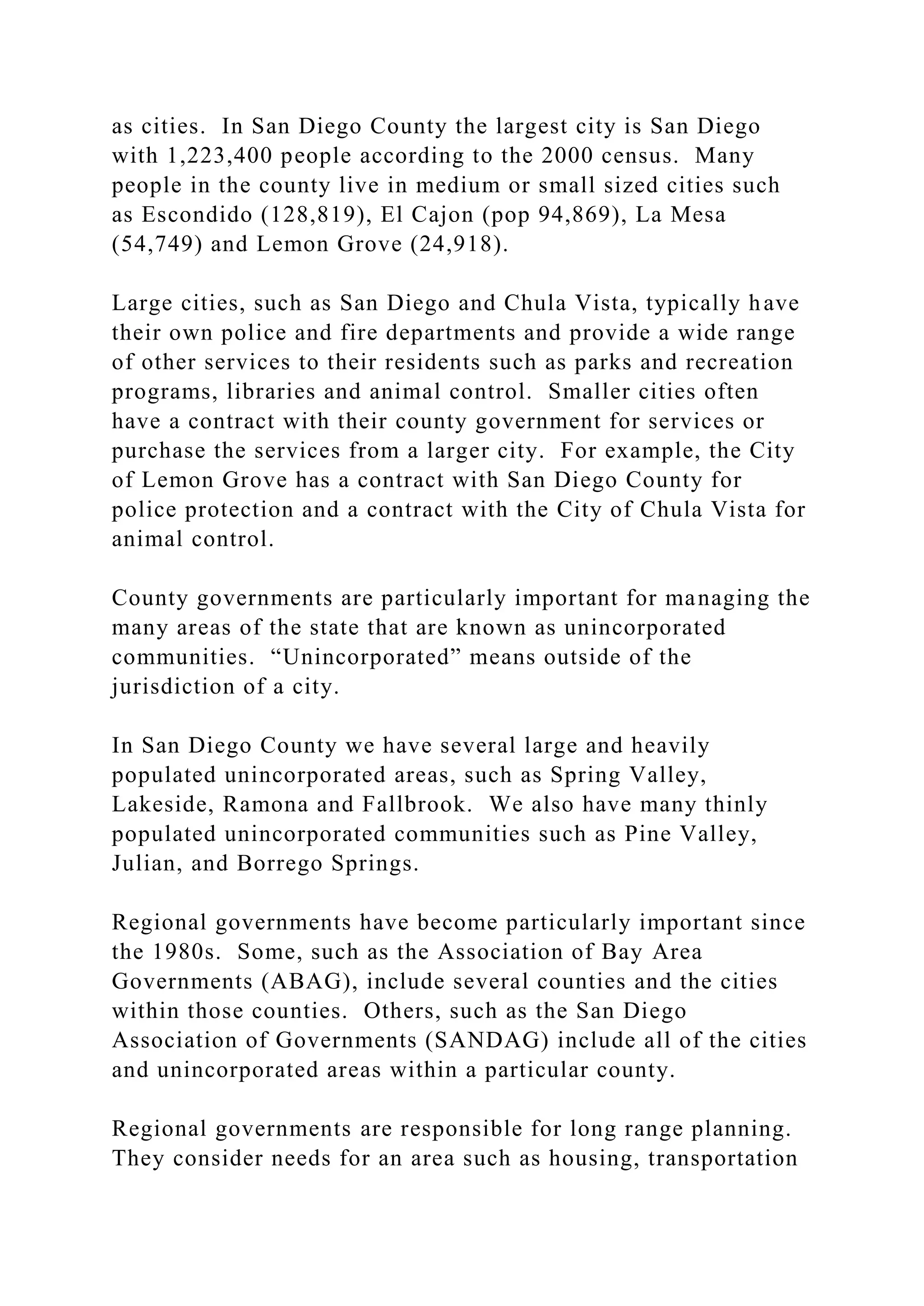 as cities. In San Diego County the largest city is San Diego
with 1,223,400 people according to the 2000 census. Many
people in the county live in medium or small sized cities such
as Escondido (128,819), El Cajon (pop 94,869), La Mesa
(54,749) and Lemon Grove (24,918).
Large cities, such as San Diego and Chula Vista, typically have
their own police and fire departments and provide a wide range
of other services to their residents such as parks and recreation
programs, libraries and animal control. Smaller cities often
have a contract with their county government for services or
purchase the services from a larger city. For example, the City
of Lemon Grove has a contract with San Diego County for
police protection and a contract with the City of Chula Vista for
animal control.
County governments are particularly important for managing the
many areas of the state that are known as unincorporated
communities. “Unincorporated” means outside of the
jurisdiction of a city.
In San Diego County we have several large and heavily
populated unincorporated areas, such as Spring Valley,
Lakeside, Ramona and Fallbrook. We also have many thinly
populated unincorporated communities such as Pine Valley,
Julian, and Borrego Springs.
Regional governments have become particularly important since
the 1980s. Some, such as the Association of Bay Area
Governments (ABAG), include several counties and the cities
within those counties. Others, such as the San Diego
Association of Governments (SANDAG) include all of the cities
and unincorporated areas within a particular county.
Regional governments are responsible for long range planning.
They consider needs for an area such as housing, transportation
 