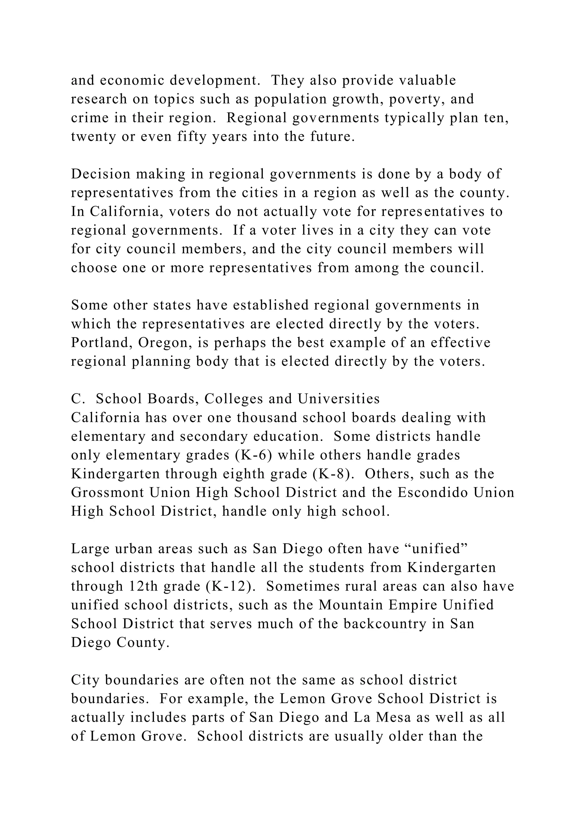 and economic development. They also provide valuable
research on topics such as population growth, poverty, and
crime in their region. Regional governments typically plan ten,
twenty or even fifty years into the future.
Decision making in regional governments is done by a body of
representatives from the cities in a region as well as the county.
In California, voters do not actually vote for representatives to
regional governments. If a voter lives in a city they can vote
for city council members, and the city council members will
choose one or more representatives from among the council.
Some other states have established regional governments in
which the representatives are elected directly by the voters.
Portland, Oregon, is perhaps the best example of an effective
regional planning body that is elected directly by the voters.
C. School Boards, Colleges and Universities
California has over one thousand school boards dealing with
elementary and secondary education. Some districts handle
only elementary grades (K-6) while others handle grades
Kindergarten through eighth grade (K-8). Others, such as the
Grossmont Union High School District and the Escondido Union
High School District, handle only high school.
Large urban areas such as San Diego often have “unified”
school districts that handle all the students from Kindergarten
through 12th grade (K-12). Sometimes rural areas can also have
unified school districts, such as the Mountain Empire Unified
School District that serves much of the backcountry in San
Diego County.
City boundaries are often not the same as school district
boundaries. For example, the Lemon Grove School District is
actually includes parts of San Diego and La Mesa as well as all
of Lemon Grove. School districts are usually older than the
 