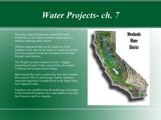 Water Projects- ch. 7
   The mega- state of California started with water.
    California is a lot of desert and mot much rain so it
    needs an amazing water system.

   William Hammond Hall can be called one of the
    founders of the state for the series of studies he did that
    laid out a program for the development of California
    through water projects.

   The Wright Act and resolution of Lux v. Haggin
    transformed Central Valley and portions of southern
    California into an agricultural empire.

   Hall claimed this water would come from the Colorado
    River and in 1901 he and George Chaffey finished a
    canal that linked the Colorado River to the Salton Sink,
    now Imperial Valley

   Irrigation was a problem, but the technology developed
    in the Gold Rush helped to fix it and stabilize cities like
    San Francisco and Los Angeles
 