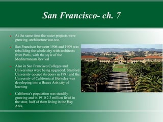 San Francisco- ch. 7

   At the same time the water projects were
    growing, architecture was too.
   San Francisco between 1906 and 1909 was
    rebuilding the whole city with architects
    from Paris, with the style of the
    Mediterranean Revival
   Also in San Francisco Colleges and
    Universities were being upgraded. Stanford
    University opened its doors in 1891 and the
    University of California at Berkeley was
    developing into a Beaux Arts city of
    learning
   California's population was steadily
    growing and in 1910 2.3 million lived in
    the state, half of them living in the Bay
    Area.
 