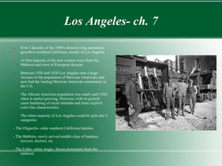 Los Angeles- ch. 7
   First 3 decades of the 1900's showed a big population
    growth to southern California, mostly in Los Angeles.

   At first majority of the new comers were from the
    Midwest and were of European descent.

   Between 1920 and 1930 Los Angeles saw a huge
    increase in the population of Mexican Americans and
    now had the leading Mexican American community in
    the U.S.

   The African American population was small until 1926
    when it started growing. However, with its growth
    came hardening of racial attitudes and more explicit
    color line characteristics

   The white majority of Los Angeles could be split into 3
    categories

- The Oligarchs- older southern California families

- The Babbitts- newly arrived middle class of bankers,
    lawyers, doctors, etc.

- The Folks- white Anglo- Saxon protestants from the
    midwest
 
