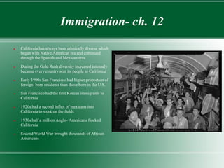 Immigration- ch. 12
   California has always been ethnically diverse which
    began with Native American era and continued
    through the Spanish and Mexican eras

   During the Gold Rush diversity increased intensely
    because every country sent its people to California

   Early 1900s San Francisco had higher proportion of
    foreign- born residents than those born in the U.S.

   San Francisco had the first Korean immigrants to
    California

   1920s had a second influx of mexicans into
    California to work on the fields

   1930s half a million Anglo- Americans flocked
    California

   Second World War brought thousands of African
    Americans
 
