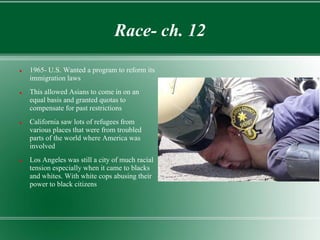Race- ch. 12

   1965- U.S. Wanted a program to reform its
    immigration laws
   This allowed Asians to come in on an
    equal basis and granted quotas to
    compensate for past restrictions
   California saw lots of refugees from
    various places that were from troubled
    parts of the world where America was
    involved
   Los Angeles was still a city of much racial
    tension especially when it came to blacks
    and whites. With white cops abusing their
    power to black citizens
 