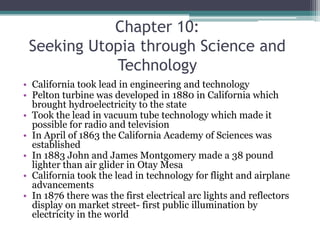 Chapter 10: Seeking Utopia through Science and TechnologyCalifornia took lead in engineering and technologyPelton turbine was developed in 1880 in California which brought hydroelectricity to the stateTook the lead in vacuum tube technology which made it possible for radio and televisionIn April of 1863 the California Academy of Sciences was establishedIn 1883 John and James Montgomery made a 38 pound lighter than air glider in Otay MesaCalifornia took the lead in technology for flight and airplane advancementsIn 1876 there was the first electrical arc lights and reflectors display on market street- first public illumination by electricity in the world
