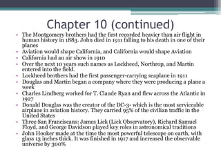 Chapter 10 (continued)The Montgomery brothers had the first recorded heavier than air flight in human history in 1883. John died in 1911 falling to his death in one of their planesAviation would shape California, and California would shape AviationCalifornia had an air show in 1910Over the next 10 years such names as Lockheed, Northrop, and Martin entered into the field.Lockheed brothers had the first passenger-carrying seaplane in 1911Douglas and Martin began a company where they were producing a plane a weekCharles Lindberg worked for T. Claude Ryan and flew across the Atlantic in 1927Donald Douglas was the creator of the DC-3- which is the most serviceable airplane in aviation history. They carried 95% of the civilian traffic in the United StatesThree San Franciscans: James Lick (Lick Observatory), Richard Samuel Floyd, and George Davidson played key roles in astronomical traditionsJohn Hooker made at the time the most powerful telescope on earth, with glass 13 inches thick. It was finished in 1917 and increased the observable universe by 300%
