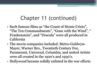 Chapter 11 (continued)Such famous films as “the Count of Monte Cristo”, “The Ten Commandments”, “Gone with the Wind”, “ Frankenstein”, and “Dracula” were all produced in CaliforniaThe movie companies included: Metro-Goldwyn-Mayer, Warner Bro., Twentieth Century Fox, Paramount, Universal, Columbia, and united Artists were all created in the 1920’s and 1930’s.Hollywood became solidly enlisted in the war efforts