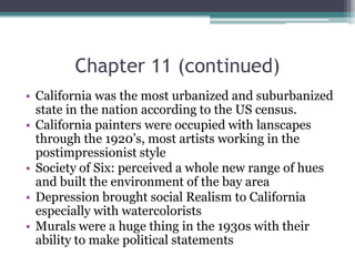 Chapter 11 (continued)California was the most urbanized and suburbanized state in the nation according to the US census.California painters were occupied with lanscapes through the 1920’s, most artists working in the postimpressionist styleSociety of Six: perceived a whole new range of hues and built the environment of the bay areaDepression brought social Realism to California especially with watercoloristsMurals were a huge thing in the 1930s with their ability to make political statements
