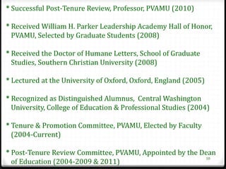 * Successful Post-Tenure Review, Professor, PVAMU (2010)

* Received William H. Parker Leadership Academy Hall of Honor,
  PVAMU, Selected by Graduate Students (2008)

* Received the Doctor of Humane Letters, School of Graduate
  Studies, Southern Christian University (2008)

* Lectured at the University of Oxford, Oxford, England (2005)

* Recognized as Distinguished Alumnus, Central Washington
  University, College of Education & Professional Studies (2004)

* Tenure & Promotion Committee, PVAMU, Elected by Faculty
  (2004-Current)

* Post-Tenure Review Committee, PVAMU, Appointed by the Dean
                                                         10
  of Education (2004-2009 & 2011)
 