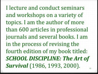 I lecture and conduct seminars
and workshops on a variety of
topics. I am the author of more
than 600 articles in professional
journals and several books. I am
in the process of revising the
fourth edition of my book titled:
SCHOOL DISCIPLINE: The Art of
Survival (1986, 1993, 2000).        12
 