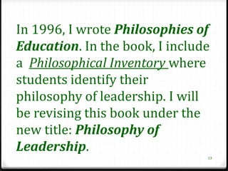 In 1996, I wrote Philosophies of
Education. In the book, I include
a Philosophical Inventory where
students identify their
philosophy of leadership. I will
be revising this book under the
new title: Philosophy of
Leadership.
                                13
 