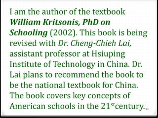 I am the author of the textbook
William Kritsonis, PhD on
Schooling (2002). This book is being
revised with Dr. Cheng-Chieh Lai,
assistant professor at Hsiuping
Institute of Technology in China. Dr.
Lai plans to recommend the book to
be the national textbook for China.
The book covers key concepts of
American schools in the 21stcentury.14
 