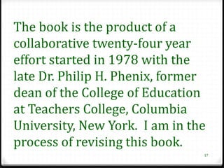 The book is the product of a
collaborative twenty-four year
effort started in 1978 with the
late Dr. Philip H. Phenix, former
dean of the College of Education
at Teachers College, Columbia
University, New York. I am in the
process of revising this book.
                                17
 