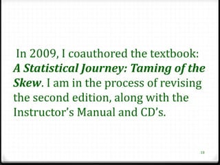 In 2009, I coauthored the textbook:
A Statistical Journey: Taming of the
Skew. I am in the process of revising
the second edition, along with the
Instructor’s Manual and CD’s.


                                    18
 