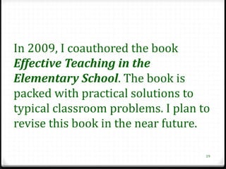 In 2009, I coauthored the book
Effective Teaching in the
Elementary School. The book is
packed with practical solutions to
typical classroom problems. I plan to
revise this book in the near future.

                                    19
 