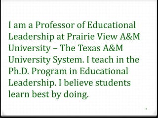 I am a Professor of Educational
Leadership at Prairie View A&M
University – The Texas A&M
University System. I teach in the
Ph.D. Program in Educational
Leadership. I believe students
learn best by doing.
                                    2
 