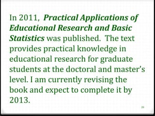 In 2011, Practical Applications of
Educational Research and Basic
Statistics was published. The text
provides practical knowledge in
educational research for graduate
students at the doctoral and master’s
level. I am currently revising the
book and expect to complete it by
2013.
                                   20
 