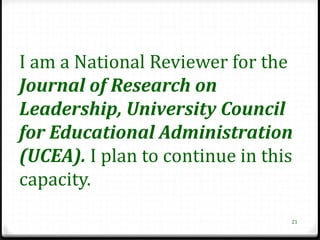I am a National Reviewer for the
Journal of Research on
Leadership, University Council
for Educational Administration
(UCEA). I plan to continue in this
capacity.
                                 21
 
